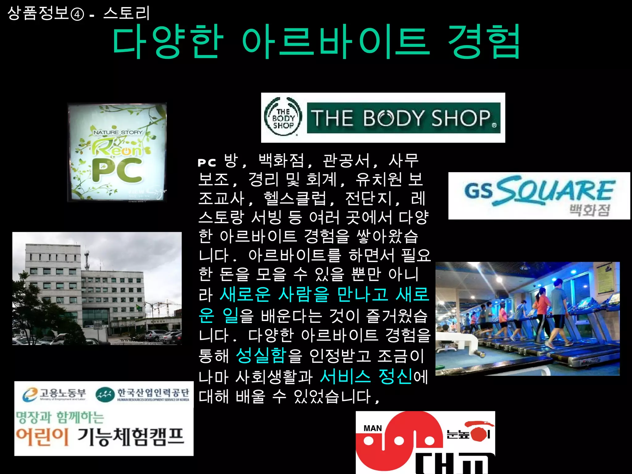 다양한 아르바이트 경험 PC 방 ,  백화점 ,  관공서 ,  사무보조 ,  경리 및 회계 ,  유치원 보조교사 ,  헬스클럽 ,  전단지 ,  레스토랑 서빙 등 여러 곳에서 다양한 아르바이트 경험을 쌓아왔습니다 .  아르바이트를 하면서 필요한 돈을 모을 수 있을 뿐만 아니라  새로운 사람을 만나고 새로운 일 을 배운다는 것이 즐거웠습니다 .  다양한 아르바이트 경험을 통해  성실함 을 인정받고 조금이나마 사회생활과  서비스 정신 에 대해 배울 수 있었습니다 ,  상품정보④ - 스토리 