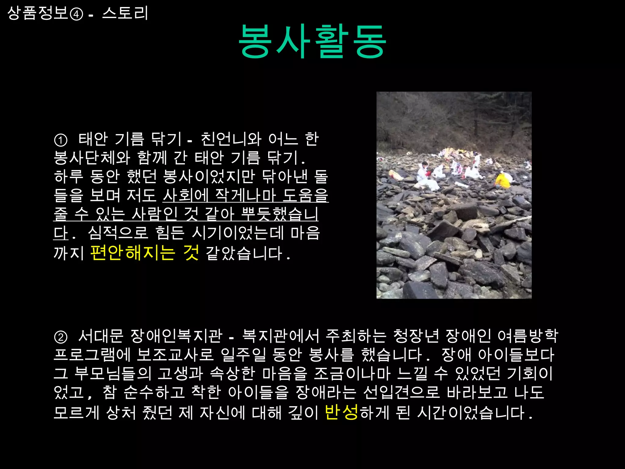 봉사활동 ①  태안 기름 닦기 – 친언니와 어느 한 봉사단체와 함께 간 태안 기름 닦기 .  하루 동안 했던 봉사이었지만 닦아낸 돌들을 보며 저도  사회에 작게나마 도움을 줄 수 있는 사람인 것 같아 뿌듯했습니다 .  심적으로 힘든 시기이었는데 마음까지  편안해지는 것  같았습니다 .  ②  서대문 장애인복지관 – 복지관에서 주최하는 청장년 장애인 여름방학 프로그램에 보조교사로 일주일 동안 봉사를 했습니다 .  장애 아이들보다 그 부모님들의 고생과 속상한 마음을 조금이나마 느낄 수 있었던 기회이었고 ,  참 순수하고 착한 아이들을 장애라는 선입견으로 바라보고 나도 모르게 상처 줬던 제 자신에 대해 깊이  반성 하게 된 시간이었습니다 .  상품정보④ - 스토리 