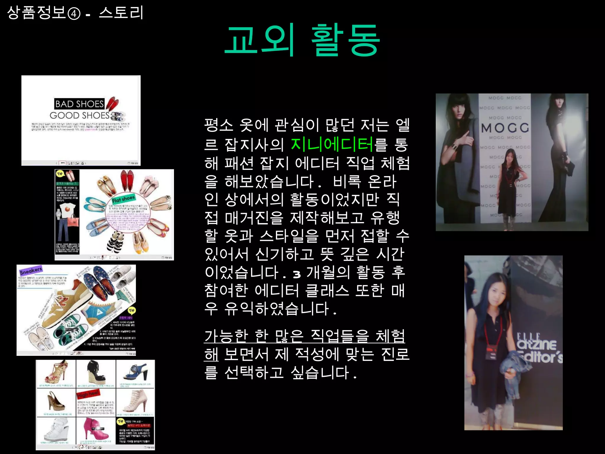 교외 활동 평소 옷에 관심이 많던 저는 엘르 잡지사의  지니에디터 를 통해 패션 잡지 에디터 직업 체험을 해보았습니다 .  비록 온라인 상에서의 활동이었지만 직접 매거진을 제작해보고 유행할 옷과 스타일을 먼저 접할 수 있어서 신기하고 뜻 깊은 시간이었습니다 . 3 개월의 활동 후 참여한 에디터 클래스 또한 매우 유익하였습니다 .  가능한 한 많은 직업들을 체험해  보면서 제 적성에 맞는 진로를 선택하고 싶습니다 . 상품정보④ - 스토리 