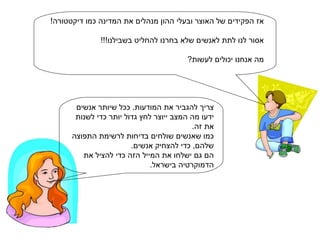 אז הפקידים של האוצר ובעלי ההון מנהלים את המדינה כמו דיקטטורה! אסור לנו לתת לאנשים שלא בחרנו להחליט בשבילנו!!! מה אנחנו יכולים לעשות? צריך להגביר את המודעות. ככל שיותר אנשים ידעו מה המצב ייוצר לחץ גדול יותר כדי לשנות  את זה.  כמו שאנשים שולחים בדיחות לרשימת התפוצה שלהם, כדי להצחיק אנשים. הם גם ישלחו את המייל הזה כדי להציל את הדמוקרטיה בישראל. 
