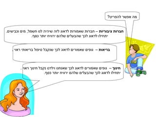 מה אפשר להפריט? חברות ציבוריות  – חברות שאמורות לדאוג לזה שיהיה לנו חשמל, מים וכבישים. יתחילו לדאוג לכך שהבעלים שלהם ירוויח יותר כסף. בריאות  –  גופים שאמורים לדאוג לכך שנקבל טיפול בריאותי ראוי .  יתחילו לדאוג לכך שהבעלים שלהם ירוויח יותר כסף. חינוך  –  גופים שאמורים לדאוג לכך שאנחנו וילדנו נקבל חינוך ראוי .  יתחילו לדאוג לכך שהבעלים שלהם ירוויח יותר כסף. 