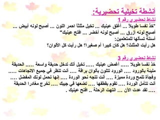 أنشطة تخيلية  تحضيرية :   نشاط تحضيري رقم  1 " خذ نفسا طويلاً  ...  أغلق عينيك  ...  تخيل مثلثاً احمر اللون  ...  أصبح لونه أبيض  ...  أصبح لونه أزرق  ...  أصبح لونه أخضر  ...  افتح عينيك " أسئلة تسألها للمتعلمين : هل رأيت المثلث؟ هل كان كبيرا أم صغيرا؟ هل رأيت كل الألوان؟ نشاط تحضيري رقم  3 خذ نفسا طويلا … ..  أغمض عينيك … ..  تخيل أنك تدخل حديقة واسعة … ..  الحديقة مليئة بالورود … .  الورود تتلون بألوان براقة … .  أنت تنظر في جميع الاتجاهات … ..  وفجأة تلمح وردة مميزة … .  أنت تتجه نحو الوردة … .  إنها تحمل لونك المفضل … .  أنت تتأمل الوردة … .  تقوم بقطفها … .  تضعها في جيبك … .  تخرج مغادرا الحديقة  … .  لقد عدت الآن … انتهت الرحلة  ..  افتح عينيك  . 