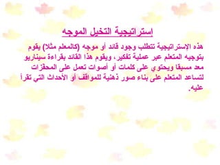 إستراتيجية التخيل الموجه هذه الإستراتيجية تتطلب وجود قائد أو موجه  ( كالمعلم مثلا )  يقوم بتوجيه المتعلم عبر عملية تفكير، ويقوم هذا القائد بقراءة سيناريو معد مسبقا ويحتوي على كلمات أو أصوات تعمل على المحفّزات لتساعد المتعلم على بناء صور ذهنية للمواقف أو الأحداث التي تقرأ عليه .   