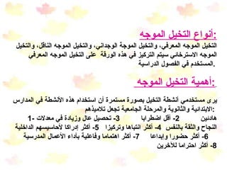 أنواع التخيل الموجه : التخيل الموجه المعرفي، والتخيل الموجة الوجداني، والتخيل الموجه الناقل، والتخيل الموجه الاسترخائي سيتم التركيز في هذه الورقة  على التخيل الموجه المعرفي المستخدم في الفصول الدراسية .   أهمية التخيل الموجه  :   يرى مستخدمي أنشطة التخيل بصورة مستمرة أن استخدام هذه الأنشطة في المدارس الابتدائية والثانوية والمرحلة الجامعية تجعل تلاميذهم  :  1-  هادئين  2-  أقل اضطرابا  3-  تحصيل عال وزيادة في معدلات النجاح والثقة بالنفس  4-  أكثر انتباها وتركيزا  5-  أكثر إدراكا لأحاسيسهم الداخلية  6-  أكثر حضورا وإبداعا  7-  أكثر اهتماما وفاعلية بأداء الأعمال المدرسية  8 -  أكثر احتراما للآخرين 