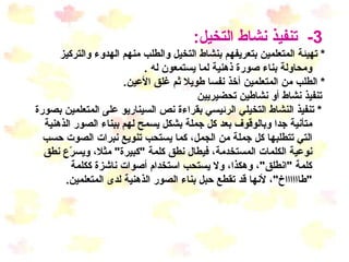3-  تنفيذ نشاط التخيل : *  تهيئة المتعلمين بتعريفهم بنشاط التخيل والطلب منهم الهدوء والتركيز ومحاولة بناء صورة ذهنية  لما يستمعون له  . *  الطلب من المتعلمين أخذ نفسا طويلا ثم غلق الأعين . تنفيذ نشاط أو نشاطين تحضيريين *  تنفيذ النشاط التخيلي الرئيسي بقراءة نص السيناريو على المتعلمين بصورة متأنية جدا وبالوقوف بعد كل جملة بشكل يسمح لهم ببناء الصور الذهنية التي تتطلبها كل جملة من الجمل، كما يستحب تنويع نبرات الصوت حسب نوعية الكلمات المستخدمة، فيطال نطق كلمة  " كبيرة "  مثلا، ويسرّع نطق كلمة  " انطلق " ، وهكذا، ولا يستحب استخدام أصوات ناشزة ككلمة  " طااااااخ " ، لأنها قد تقطع حبل بناء الصور الذهنية لدى المتعلمين . 