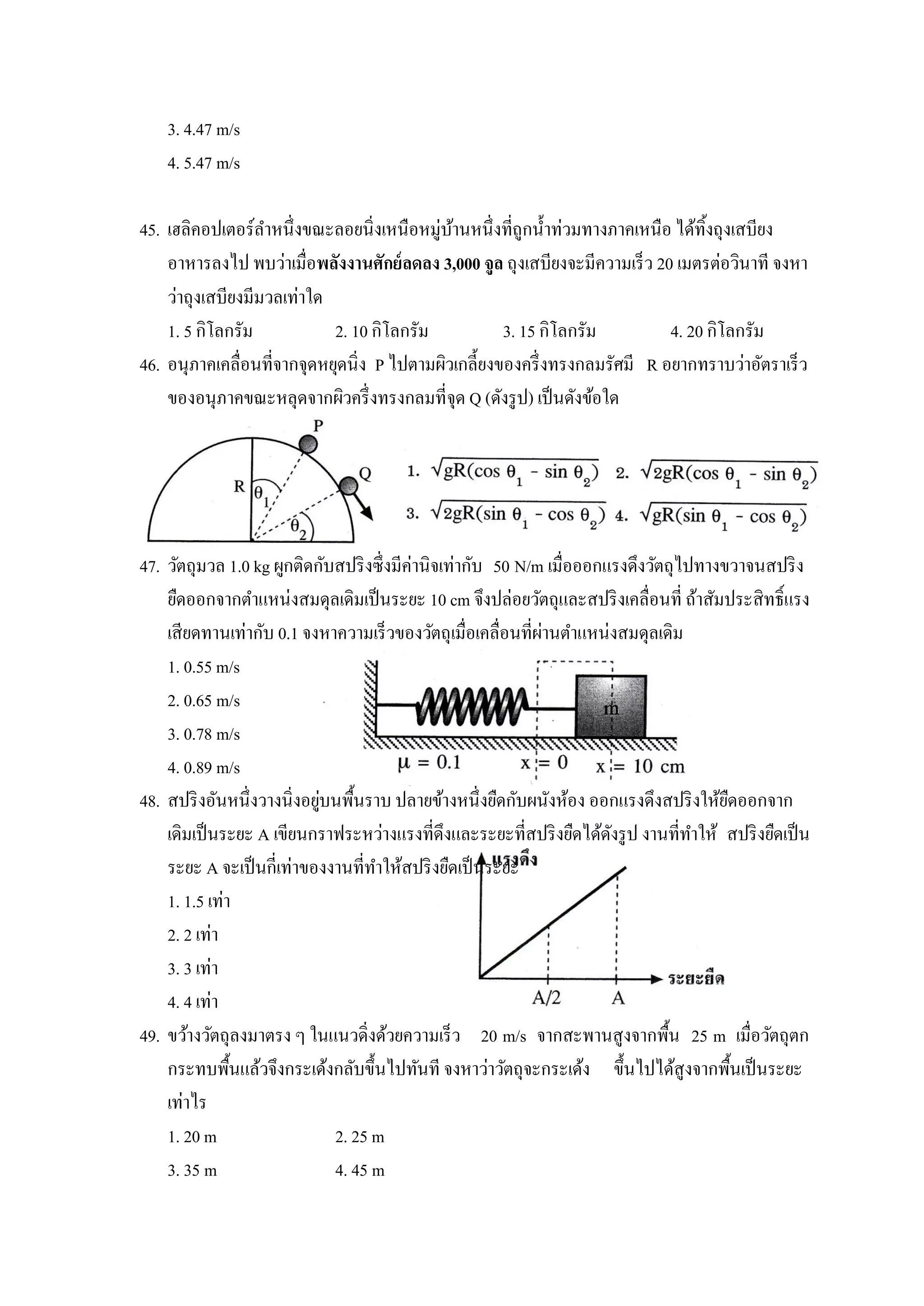 3. 4.47 m/s
    4. 5.47 m/s

45. เฮลิคอปเตอร์ลาหนึ่งขณะลอยนิ่งเหนือหมู่บานหนึ่งที่ถูกน้ าท่วมทางภาคเหนือ ได้ทิงถุงเสบียง
                                             ้                                    ้
    อาหารลงไป พบว่าเมื่อพลังงานศักย์ ลดลง 3,000 จูล ถุงเสบียงจะมีความเร็ว 20 เมตรต่อวินาที จงหา
    ว่าถุงเสบียงมีมวลเท่าใด
    1. 5 กิโลกรัม           2. 10 กิโลกรัม           3. 15 กิโลกรัม         4. 20 กิโลกรัม
46. อนุภาคเคลื่อนที่จากจุดหยุดนิ่ง P ไปตามผิวเกลี้ยงของครึ่ งทรงกลมรัศมี R อยากทราบว่าอัตราเร็ว
    ของอนุภาคขณะหลุดจากผิวครึ่ งทรงกลมที่จุด Q (ดังรู ป) เป็ นดังข้อใด




47. วัตถุมวล 1.0 kg ผูกติดกับสปริ งซึ่งมีค่านิจเท่ากับ 50 N/m เมื่อออกแรงดึงวัตถุไปทางขวาจนสปริ ง
    ยืดออกจากตาแหน่งสมดุลเดิมเป็ นระยะ 10 cm จึงปล่อยวัตถุและสปริ งเคลื่อนที่ ถ้าสัมประสิทธิ์แรง
                                                             ่
    เสียดทานเท่ากับ 0.1 จงหาความเร็วของวัตถุเมื่อเคลื่อนที่ผานตาแหน่งสมดุลเดิม
    1. 0.55 m/s
    2. 0.65 m/s
    3. 0.78 m/s
    4. 0.89 m/s
                            ่ ้
48. สปริ งอันหนึ่งวางนิ่งอยูบนพืนราบ ปลายข้างหนึ่งยืดกับผนังห้อง ออกแรงดึงสปริ งให้ยดออกจาก
                                                                                       ื
    เดิมเป็ นระยะ A เขียนกราฟระหว่างแรงที่ดึงและระยะที่สปริ งยืดได้ดงรู ป งานที่ทาให้ สปริ งยืดเป็ น
                                                                       ั
    ระยะ A จะเป็ นกี่เท่าของงานที่ทาให้สปริ งยืดเป็ นระยะ
    1. 1.5 เท่า
    2. 2 เท่า
    3. 3 เท่า
    4. 4 เท่า
49. ขว้างวัตถุลงมาตรง ๆ ในแนวดิ่งด้วยความเร็ว 20 m/s จากสะพานสูงจากพื้น 25 m เมื่อวัตถุตก
    กระทบพื้นแล้วจึงกระเด้งกลับขึ้นไปทันที จงหาว่าวัตถุจะกระเด้ง ขึ้นไปได้สูงจากพื้นเป็ นระยะ
    เท่าไร
    1. 20 m                  2. 25 m
    3. 35 m                  4. 45 m
 