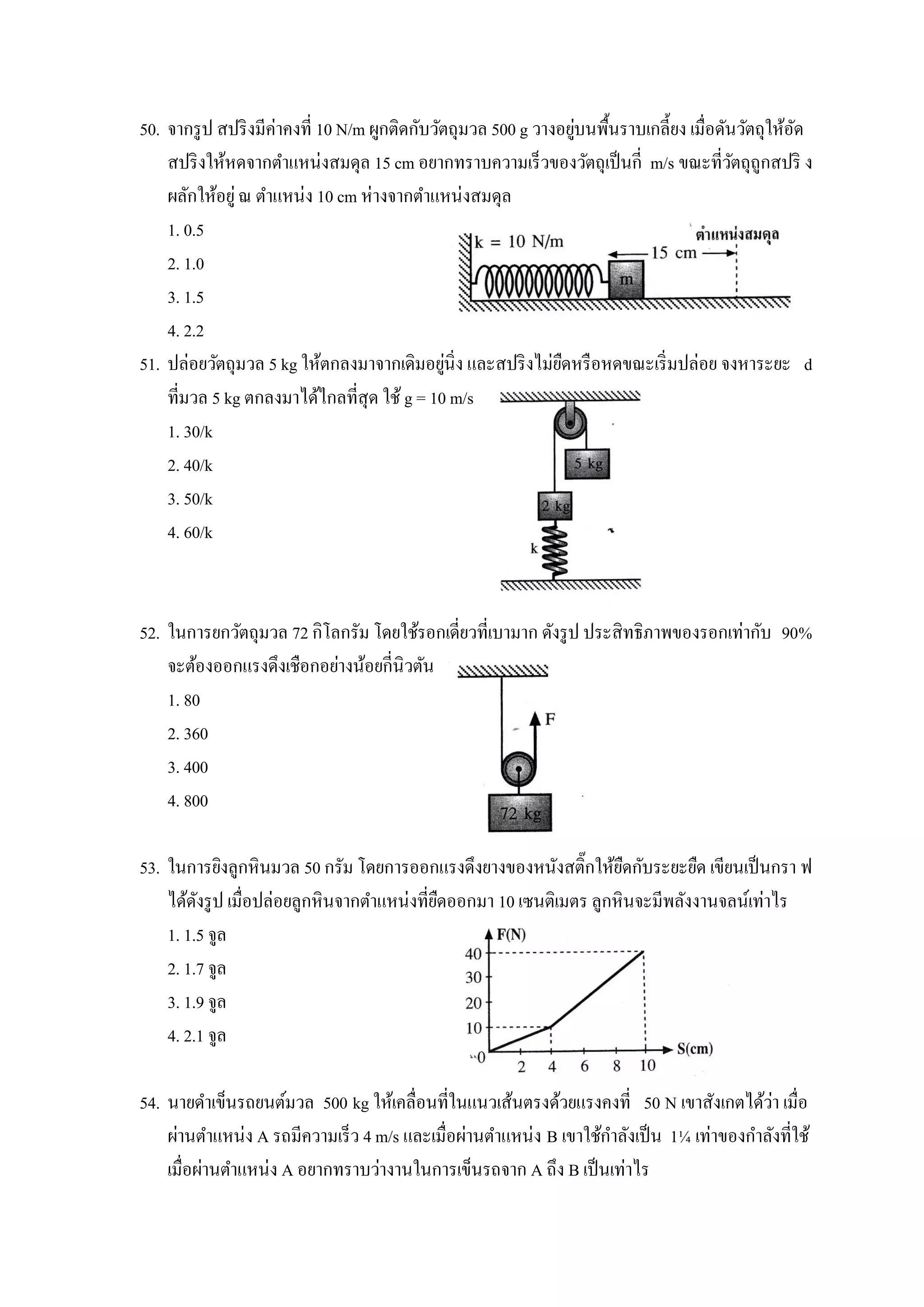 50. จากรู ป สปริ งมีค่าคงที่ 10 N/m ผูกติดกับวัตถุมวล 500 g วางอยูบนพื้นราบเกลี้ยง เมื่อดันวัตถุให้อด
                                                                  ่                                 ั
    สปริ งให้หดจากตาแหน่งสมดุล 15 cm อยากทราบความเร็วของวัตถุเป็ นกี่ m/s ขณะที่วตถุถูกสปริ ง
                                                                                           ั
    ผลักให้อยู่ ณ ตาแหน่ง 10 cm ห่างจากตาแหน่งสมดุล
    1. 0.5
    2. 1.0
    3. 1.5
    4. 2.2
                                                ่
51. ปล่อยวัตถุมวล 5 kg ให้ตกลงมาจากเดิมอยูนิ่ง และสปริ งไม่ยดหรื อหดขณะเริ่ มปล่อย จงหาระยะ d
                                                                ื
    ที่มวล 5 kg ตกลงมาได้ไกลที่สุด ใช้ g = 10 m/s
    1. 30/k
    2. 40/k
    3. 50/k
    4. 60/k



52. ในการยกวัตถุมวล 72 กิโลกรัม โดยใช้รอกเดี่ยวที่เบามาก ดังรู ป ประสิทธิภาพของรอกเท่ากับ 90%
    จะต้องออกแรงดึงเชือกอย่างน้อยกี่นิวตัน
    1. 80
    2. 360
    3. 400
    4. 800

53. ในการยิงลูกหินมวล 50 กรัม โดยการออกแรงดึงยางของหนังสติ๊กให้ยดกับระยะยืด เขียนเป็ นกรา ฟ
                                                                    ื
    ได้ดงรู ป เมื่อปล่อยลูกหินจากตาแหน่งที่ยดออกมา 10 เซนติเมตร ลูกหินจะมีพลังงานจลน์เท่าไร
         ั                                  ื
    1. 1.5 จูล
    2. 1.7 จูล
    3. 1.9 จูล
    4. 2.1 จูล

                                                                                         ่
54. นายดาเข็นรถยนต์มวล 500 kg ให้เคลื่อนที่ในแนวเส้นตรงด้วยแรงคงที่ 50 N เขาสังเกตได้วา เมื่อ
    ผ่านตาแหน่ง A รถมีความเร็ว 4 m/s และเมื่อผ่านตาแหน่ง B เขาใช้กาลังเป็ น 1¼ เท่าของกาลังที่ใช้
    เมื่อผ่านตาแหน่ง A อยากทราบว่างานในการเข็นรถจาก A ถึง B เป็ นเท่าไร
 