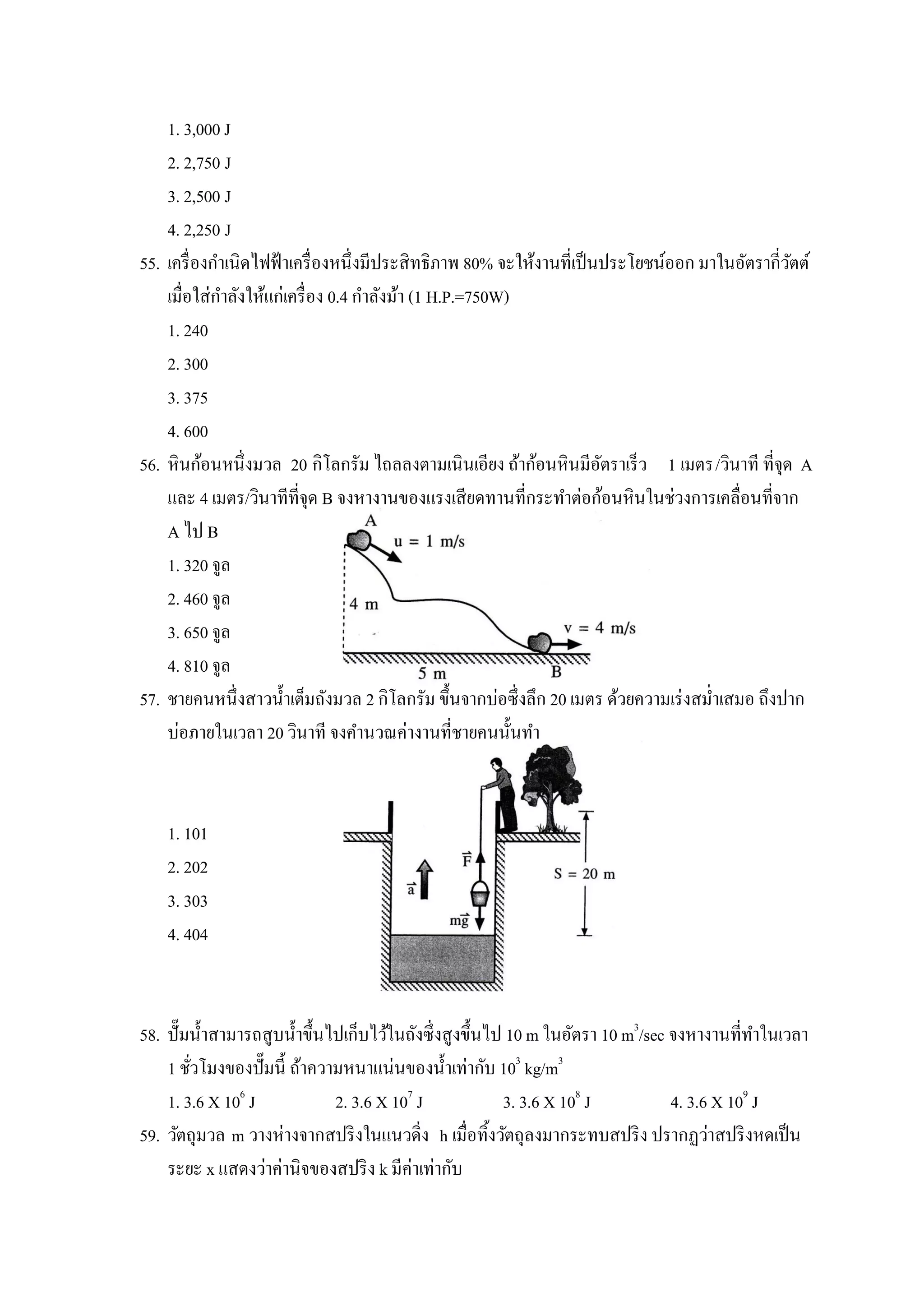 1. 3,000 J
    2. 2,750 J
    3. 2,500 J
    4. 2,250 J
55. เครื่ องกาเนิดไฟฟ้ าเครื่ องหนึ่งมีประสิทธิภาพ 80% จะให้งานที่เป็ นประโยชน์ออก มาในอัตรากี่วตต์
                                                                                                ั
    เมื่อใส่กาลังให้แก่เครื่ อง 0.4 กาลังม้า (1 H.P.=750W)
    1. 240
    2. 300
    3. 375
    4. 600
56. หินก้อนหนึ่งมวล 20 กิโลกรัม ไถลลงตามเนินเอียง ถ้าก้อนหินมีอตราเร็ว 1 เมตร/วินาที ที่จุด A
                                                                       ั
    และ 4 เมตร/วินาทีที่จุด B จงหางานของแรงเสียดทานที่กระทาต่อก้อนหินในช่วงการเคลื่อนที่จาก
    A ไป B
    1. 320 จูล
    2. 460 จูล
    3. 650 จูล
    4. 810 จูล
57. ชายคนหนึ่งสาวน้ าเต็มถังมวล 2 กิโลกรัม ขึ้นจากบ่อซึ่งลึก 20 เมตร ด้วยความเร่ งสม่าเสมอ ถึงปาก
    บ่อภายในเวลา 20 วินาที จงคานวณค่างานที่ชายคนนั้นทา



    1. 101
    2. 202
    3. 303
    4. 404



58. ปั๊ มน้ าสามารถสูบน้ าขึ้นไปเก็บไว้ในถังซึ่งสูงขึ้นไป 10 m ในอัตรา 10 m3/sec จงหางานที่ทาในเวลา
    1 ชัวโมงของปั๊ มนี้ ถ้าความหนาแน่นของน้ าเท่ากับ 103 kg/m3
         ่
    1. 3.6 X 106 J             2. 3.6 X 107 J             3. 3.6 X 108 J         4. 3.6 X 109 J
59. วัตถุมวล m วางห่างจากสปริ งในแนวดิ่ง h เมื่อทิงวัตถุลงมากระทบสปริ ง ปรากฏว่าสปริ งหดเป็ น
                                                        ้
    ระยะ x แสดงว่าค่านิจของสปริ ง k มีค่าเท่ากับ
 