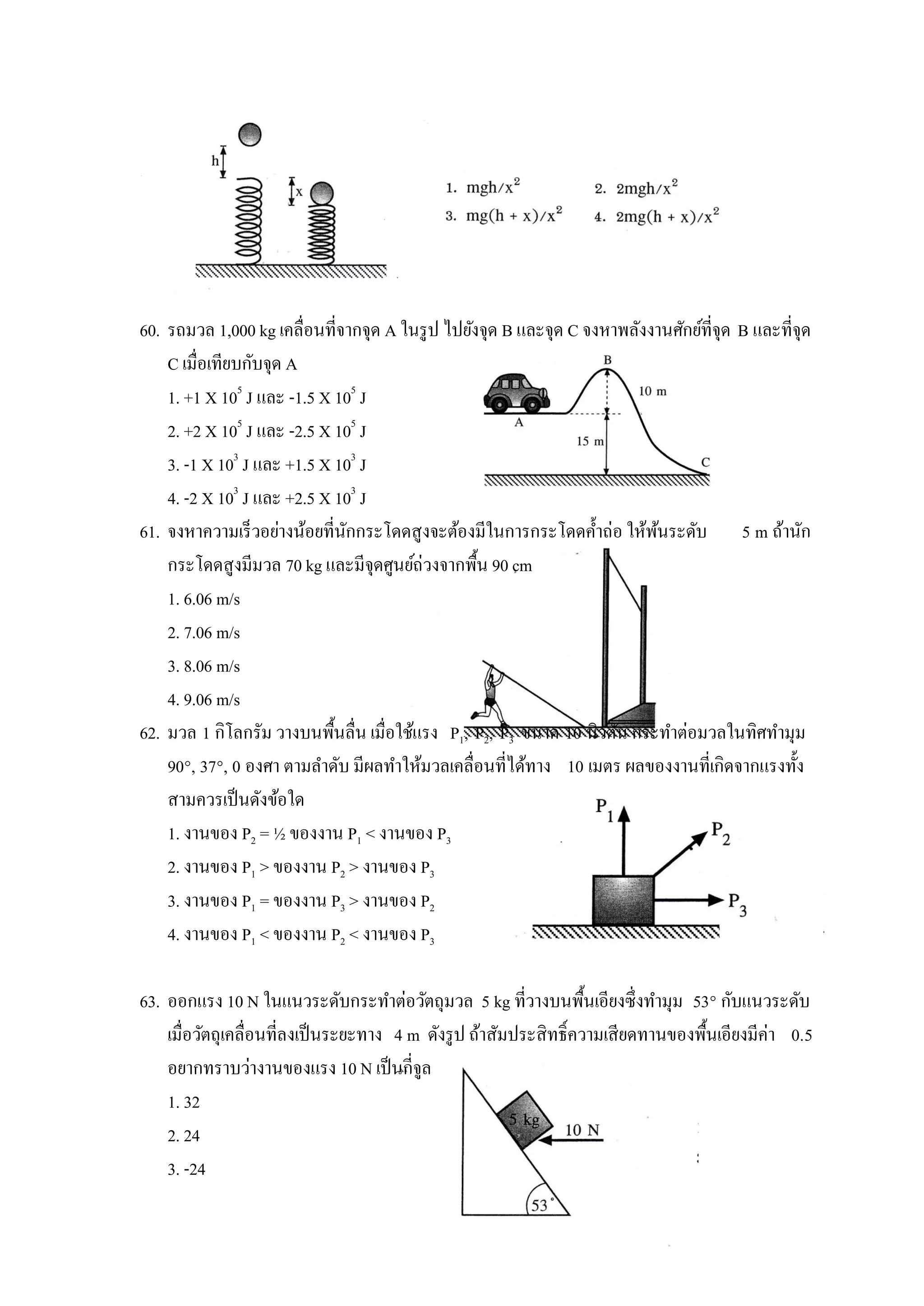60. รถมวล 1,000 kg เคลื่อนที่จากจุด A ในรู ป ไปยังจุด B และจุด C จงหาพลังงานศักย์ที่จุด B และที่จุด
    C เมื่อเทียบกับจุด A
    1. +1 X 105 J และ -1.5 X 105 J
    2. +2 X 105 J และ -2.5 X 105 J
    3. -1 X 103 J และ +1.5 X 103 J
    4. -2 X 103 J และ +2.5 X 103 J
61. จงหาความเร็วอย่างน้อยที่นกกระโดดสูงจะต้องมีในการกระโดดค้ าถ่อ ให้พนระดับ 5 m ถ้านัก
                              ั                                            ้
    กระโดดสูงมีมวล 70 kg และมีจุดศูนย์ถ่วงจากพื้น 90 cm
    1. 6.06 m/s
    2. 7.06 m/s
    3. 8.06 m/s
    4. 9.06 m/s
62. มวล 1 กิโลกรัม วางบนพื้นลื่น เมื่อใช้แรง P1, P2, P3 ขนาด 10 นิวตัน กระทาต่อมวลในทิศทามุม
    90°, 37°, 0 องศา ตามลาดับ มีผลทาให้มวลเคลื่อนที่ได้ทาง 10 เมตร ผลของงานที่เกิดจากแรงทั้ง
    สามควรเป็ นดังข้อใด
    1. งานของ P2 = ½ ของงาน P1 < งานของ P3
    2. งานของ P1 > ของงาน P2 > งานของ P3
    3. งานของ P1 = ของงาน P3 > งานของ P2
    4. งานของ P1 < ของงาน P2 < งานของ P3

63. ออกแรง 10 N ในแนวระดับกระทาต่อวัตถุมวล 5 kg ที่วางบนพื้นเอียงซึ่งทามุม 53° กับแนวระดับ
    เมื่อวัตถุเคลื่อนที่ลงเป็ นระยะทาง 4 m ดังรู ป ถ้าสัมประสิทธิ์ความเสียดทานของพื้นเอียงมีค่า 0.5
    อยากทราบว่างานของแรง 10 N เป็ นกี่จูล
    1. 32
    2. 24
    3. -24
 