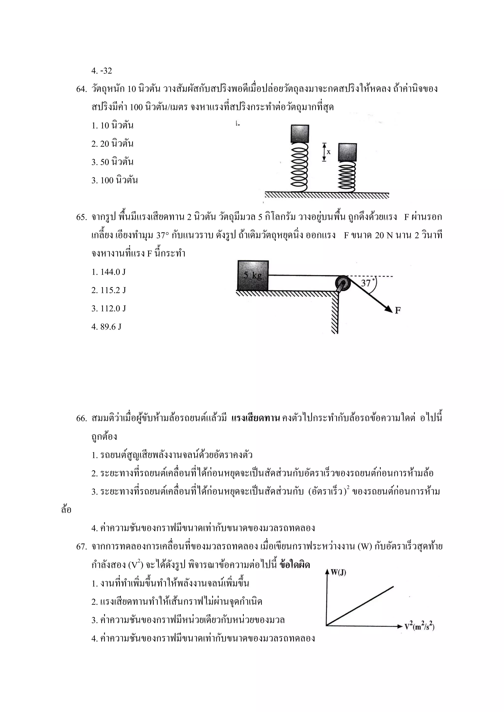 4. -32
      64. วัตถุหนัก 10 นิวตัน วางสัมผัสกับสปริ งพอดีเมื่อปล่อยวัตถุลงมาจะกดสปริ งให้หดลง ถ้าค่านิจของ
          สปริ งมีค่า 100 นิวตัน/เมตร จงหาแรงที่สปริ งกระทาต่อวัตถุมากที่สุด
          1. 10 นิวตัน
          2. 20 นิวตัน
          3. 50 นิวตัน
          3. 100 นิวตัน

                                                                           ่
      65. จากรู ป พื้นมีแรงเสียดทาน 2 นิวตัน วัตถุมีมวล 5 กิโลกรัม วางอยูบนพื้น ถูกดึงด้วยแรง F ผ่านรอก
          เกลี้ยง เอียงทามุม 37° กับแนวราบ ดังรู ป ถ้าเดิมวัตถุหยุดนิ่ง ออกแรง F ขนาด 20 N นาน 2 วินาที
          จงหางานที่แรง F นี้กระทา
          1. 144.0 J
          2. 115.2 J
          3. 112.0 J
          4. 89.6 J




                  ่
      66. สมมติวาเมื่อผูขบห้ามล้อรถยนต์แล้วมี แรงเสี ยดทาน คงตัวไปกระทากับล้อรถข้อความใดต่ อไปนี้
                        ้ั
          ถูกต้อง
          1. รถยนต์สูญเสียพลังงานจลน์ดวยอัตราคงตัว
                                         ้
          2. ระยะทางที่รถยนต์เคลื่อนที่ได้ก่อนหยุดจะเป็ นสัดส่วนกับอัตราเร็วของรถยนต์ก่อนการห้ามล้อ
          3. ระยะทางที่รถยนต์เคลื่อนที่ได้ก่อนหยุดจะเป็ นสัดส่วนกับ (อัตราเร็ว )2 ของรถยนต์ก่อนการห้าม
ล้อ
          4. ค่าความชันของกราฟมีขนาดเท่ากับขนาดของมวลรถทดลอง
      67. จากการทดลองการเคลื่อนที่ของมวลรถทดลอง เมื่อเขียนกราฟระหว่างงาน (W) กับอัตราเร็วสุดท้าย
          กาลังสอง (V2) จะได้ดงรู ป พิจารณาข้อความต่อไปนี้ ข้ อใดผิด
                                ั
          1. งานที่ทาเพิมขึ้นทาให้พลังงานจลน์เพิมขึ้น
                        ่                       ่
                                           ่
          2. แรงเสียดทานทาให้เส้นกราฟไม่ผานจุดกาเนิด
          3. ค่าความชันของกราฟมีหน่วยเดียวกับหน่วยของมวล
          4. ค่าความชันของกราฟมีขนาดเท่ากับขนาดของมวลรถทดลอง
 