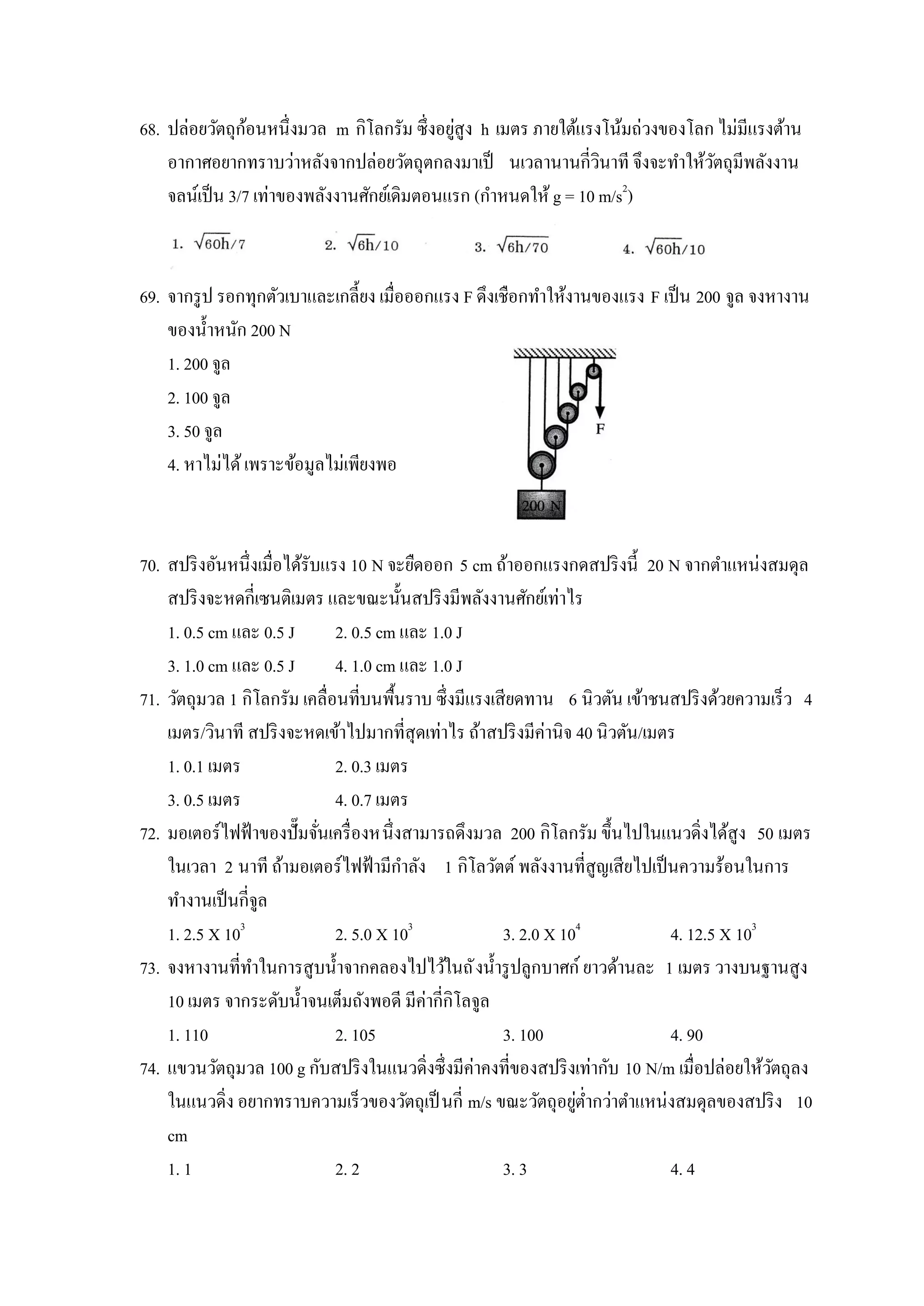 ้                           ่
68. ปล่อยวัตถุกอนหนึ่งมวล m กิโลกรัม ซึ่งอยูสูง h เมตร ภายใต้แรงโน้มถ่วงของโลก ไม่มีแรงต้าน
    อากาศอยากทราบว่าหลังจากปล่อยวัตถุตกลงมาเป็ นเวลานานกี่วนาที จึงจะทาให้วตถุมีพลังงาน
                                                                 ิ            ั
                                                                    2
    จลน์เป็ น 3/7 เท่าของพลังงานศักย์เดิมตอนแรก (กาหนดให้ g = 10 m/s )



69. จากรู ป รอกทุกตัวเบาและเกลี้ยง เมื่อออกแรง F ดึงเชือกทาให้งานของแรง F เป็ น 200 จูล จงหางาน
    ของน้ าหนัก 200 N
    1. 200 จูล
    2. 100 จูล
    3. 50 จูล
    4. หาไม่ได้ เพราะข้อมูลไม่เพียงพอ



70. สปริ งอันหนึ่งเมื่อได้รับแรง 10 N จะยืดออก 5 cm ถ้าออกแรงกดสปริ งนี้ 20 N จากตาแหน่งสมดุล
    สปริ งจะหดกี่เซนติเมตร และขณะนั้นสปริ งมีพลังงานศักย์เท่าไร
    1. 0.5 cm และ 0.5 J        2. 0.5 cm และ 1.0 J
    3. 1.0 cm และ 0.5 J        4. 1.0 cm และ 1.0 J
71. วัตถุมวล 1 กิโลกรัม เคลื่อนที่บนพื้นราบ ซึ่งมีแรงเสียดทาน 6 นิวตัน เข้าชนสปริ งด้วยความเร็ว 4
    เมตร/วินาที สปริ งจะหดเข้าไปมากที่สุดเท่าไร ถ้าสปริ งมีค่านิจ 40 นิวตัน/เมตร
    1. 0.1 เมตร                2. 0.3 เมตร
    3. 0.5 เมตร                4. 0.7 เมตร
72. มอเตอร์ไฟฟ้ าของปั๊ มจันเครื่ องหนึ่งสามารถดึงมวล 200 กิโลกรัม ขึ้นไปในแนวดิ่งได้สูง 50 เมตร
                             ่
    ในเวลา 2 นาที ถ้ามอเตอร์ไฟฟ้ ามีกาลัง 1 กิโลวัตต์ พลังงานที่สูญเสียไปเป็ นความร้อนในการ
    ทางานเป็ นกี่จูล
    1. 2.5 X 103               2. 5.0 X 103            3. 2.0 X 104            4. 12.5 X 103
73. จงหางานที่ทาในการสูบน้ าจากคลองไปไว้ในถั งน้ ารู ปลูกบาศก์ ยาวด้านละ 1 เมตร วางบนฐานสูง
    10 เมตร จากระดับน้ าจนเต็มถังพอดี มีค่ากี่กิโลจูล
    1. 110                     2. 105                  3. 100                  4. 90
74. แขวนวัตถุมวล 100 g กับสปริ งในแนวดิ่งซึ่งมีค่าคงที่ของสปริ งเท่ากับ 10 N/m เมื่อปล่อยให้วตถุลง
                                                                                             ั
    ในแนวดิ่ง อยากทราบความเร็วของวัตถุเป็ นกี่ m/s ขณะวัตถุอยูต่ากว่าตาแหน่งสมดุลของสปริ ง 10
                                                                  ่
    cm
    1. 1                       2. 2                    3. 3                    4. 4
 