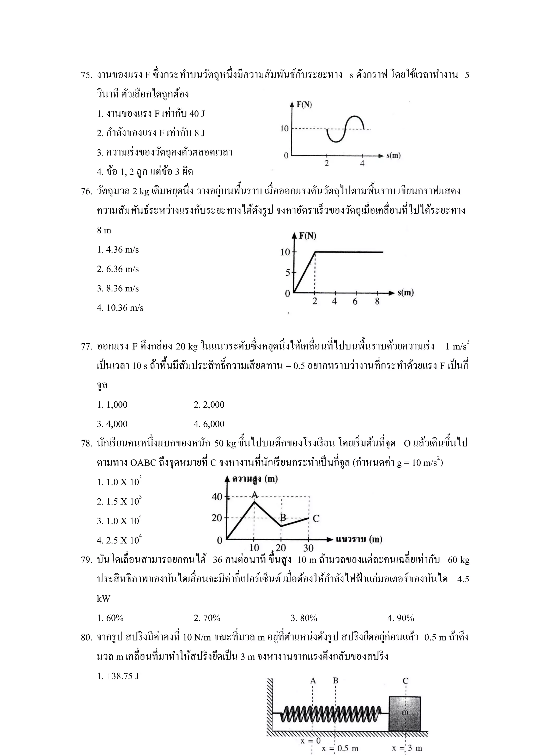 ั
75. งานของแรง F ซึ่งกระทาบนวัตถุหนึ่งมีความสัมพันธ์กบระยะทาง s ดังกราฟ โดยใช้เวลาทางาน 5
    วินาที ตัวเลือกใดถูกต้อง
    1. งานของแรง F เท่ากับ 40 J
    2. กาลังของแรง F เท่ากับ 8 J
    3. ความเร่ งของวัตถุคงตัวตลอดเวลา
    4. ข้อ 1, 2 ถูก แต่ขอ 3 ผิด
                        ้
                                     ่
76. วัตถุมวล 2 kg เดิมหยุดนิ่ง วางอยูบนพื้นราบ เมื่อออกแรงดันวัตถุไปตามพื้นราบ เขียนกราฟแสดง
    ความสัมพันธ์ระหว่างแรงกับระยะทางได้ดงรู ป จงหาอัตราเร็วของวัตถุเมื่อเคลื่อนที่ไปได้ระยะทาง
                                             ั
    8m
    1. 4.36 m/s
    2. 6.36 m/s
    3. 8.36 m/s
    4. 10.36 m/s

77. ออกแรง F ดึงกล่อง 20 kg ในแนวระดับซึ่งหยุดนิ่งให้เคลื่อนที่ไปบนพื้นราบด้วยความเร่ ง 1 m/s2
    เป็ นเวลา 10 s ถ้าพื้นมีสมประสิทธิ์ความเสียดทาน = 0.5 อยากทราบว่างานที่กระทาด้วยแรง F เป็ นกี่
                              ั
    จูล
    1. 1,000                    2. 2,000
    3. 4,000                    4. 6,000
78. นักเรี ยนคนหนึ่งแบกของหนัก 50 kg ขึ้นไปบนตึกของโรงเรี ยน โดยเริ่ มต้นที่จุด O แล้วเดินขึ้นไป
    ตามทาง OABC ถึงจุดหมายที่ C จงหางานที่นกเรี ยนกระทาเป็ นกี่จูล (กาหนดค่า g = 10 m/s2)
                                                ั
    1. 1.0 X 103
    2. 1.5 X 103
    3. 1.0 X 104
    4. 2.5 X 104
79. บันไดเลื่อนสามารถยกคนได้ 36 คนต่อนาที ขึ้นสูง 10 m ถ้ามวลของแต่ละคนเฉลี่ยเท่ากับ 60 kg
    ประสิทธิภาพของบันไดเลื่อนจะมีค่ากี่เปอร์เซ็นต์ เมื่อต้องให้กาลังไฟฟ้ าแก่มอเตอร์ของบันได 4.5
    kW
    1. 60%                      2. 70%                 3. 80%                      4. 90%
80. จากรู ป สปริ งมีค่าคงที่ 10 N/m ขณะที่มวล m อยูที่ตาแหน่งดังรู ป สปริ งยืดอยูก่อนแล้ว 0.5 m ถ้าดึง
                                                   ่                             ่
    มวล m เคลื่อนที่มาทาให้สปริ งยืดเป็ น 3 m จงหางานจากแรงดึงกลับของสปริ ง
    1. +38.75 J
 