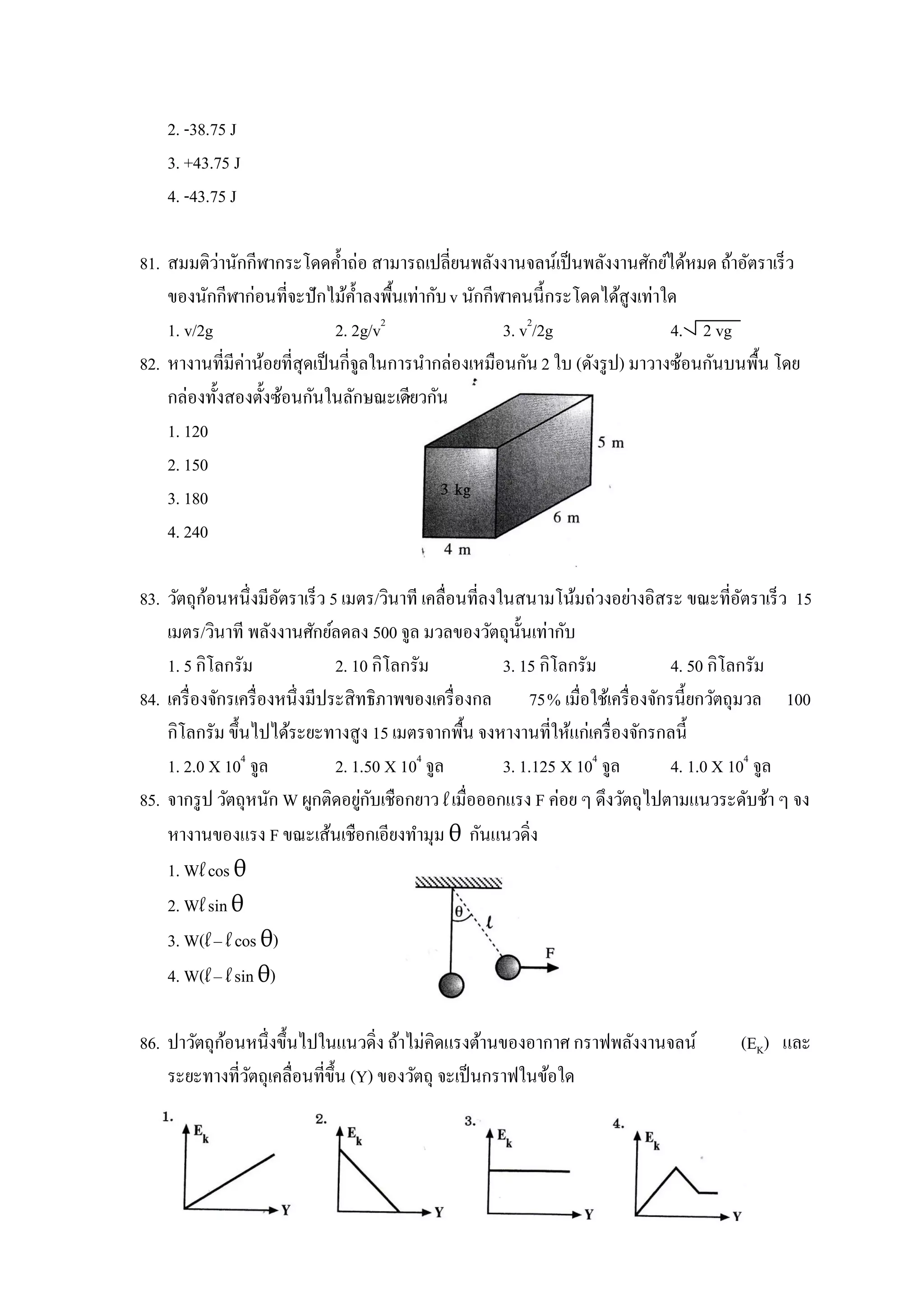 2. -38.75 J
    3. +43.75 J
    4. -43.75 J

            ่
81. สมมติวานักกีฬากระโดดค้ าถ่อ สามารถเปลี่ยนพลังงานจลน์เป็ นพลังงานศักย์ได้หมด ถ้าอัตราเร็ว
    ของนักกีฬาก่อนที่จะปั กไม้ค้ าลงพื้นเท่ากับ v นักกีฬาคนนี้กระโดดได้สูงเท่าใด
    1. v/2g                     2. 2g/v2                3. v2/2g                4. 2 vg
82. หางานที่มีค่าน้อยที่สุดเป็ นกี่จูลในการนากล่องเหมือนกัน 2 ใบ (ดังรู ป) มาวางซ้อนกันบนพื้น โดย
    กล่องทั้งสองตั้งซ้อนกันในลักษณะเดียวกัน
    1. 120
    2. 150
    3. 180
    4. 240

            ้
83. วัตถุกอนหนึ่งมีอตราเร็ว 5 เมตร/วินาที เคลื่อนที่ลงในสนามโน้มถ่วงอย่างอิสระ ขณะที่อตราเร็ว 15
                        ั                                                                  ั
    เมตร/วินาที พลังงานศักย์ลดลง 500 จูล มวลของวัตถุน้ นเท่ากับ
                                                          ั
    1. 5 กิโลกรัม                2. 10 กิโลกรัม        3. 15 กิโลกรัม           4. 50 กิโลกรัม
84. เครื่ องจักรเครื่ องหนึ่งมีประสิทธิภาพของเครื่ องกล 75% เมื่อใช้เครื่ องจักรนี้ยกวัตถุมวล 100
    กิโลกรัม ขึ้นไปได้ระยะทางสูง 15 เมตรจากพื้น จงหางานที่ให้แก่เครื่ องจักรกลนี้
    1. 2.0 X 104 จูล             2. 1.50 X 104 จูล     3. 1.125 X 104 จูล       4. 1.0 X 104 จูล
                                     ่ ั
85. จากรู ป วัตถุหนัก W ผูกติดอยูกบเชือกยาว l เมื่อออกแรง F ค่อย ๆ ดึงวัตถุไปตามแนวระดับช้า ๆ จง
    หางานของแรง F ขณะเส้นเชือกเอียงทามุม θ กันแนวดิ่ง
    1. Wl cos θ
    2. Wl sin θ
    3. W(l – l cos θ)
    4. W(l – l sin θ)

            ้
86. ปาวัตถุกอนหนึ่งขึ้นไปในแนวดิ่ง ถ้าไม่คิดแรงต้านของอากาศ กราฟพลังงานจลน์             (EK) และ
    ระยะทางที่วตถุเคลื่อนที่ข้ ึน (Y) ของวัตถุ จะเป็ นกราฟในข้อใด
               ั
 