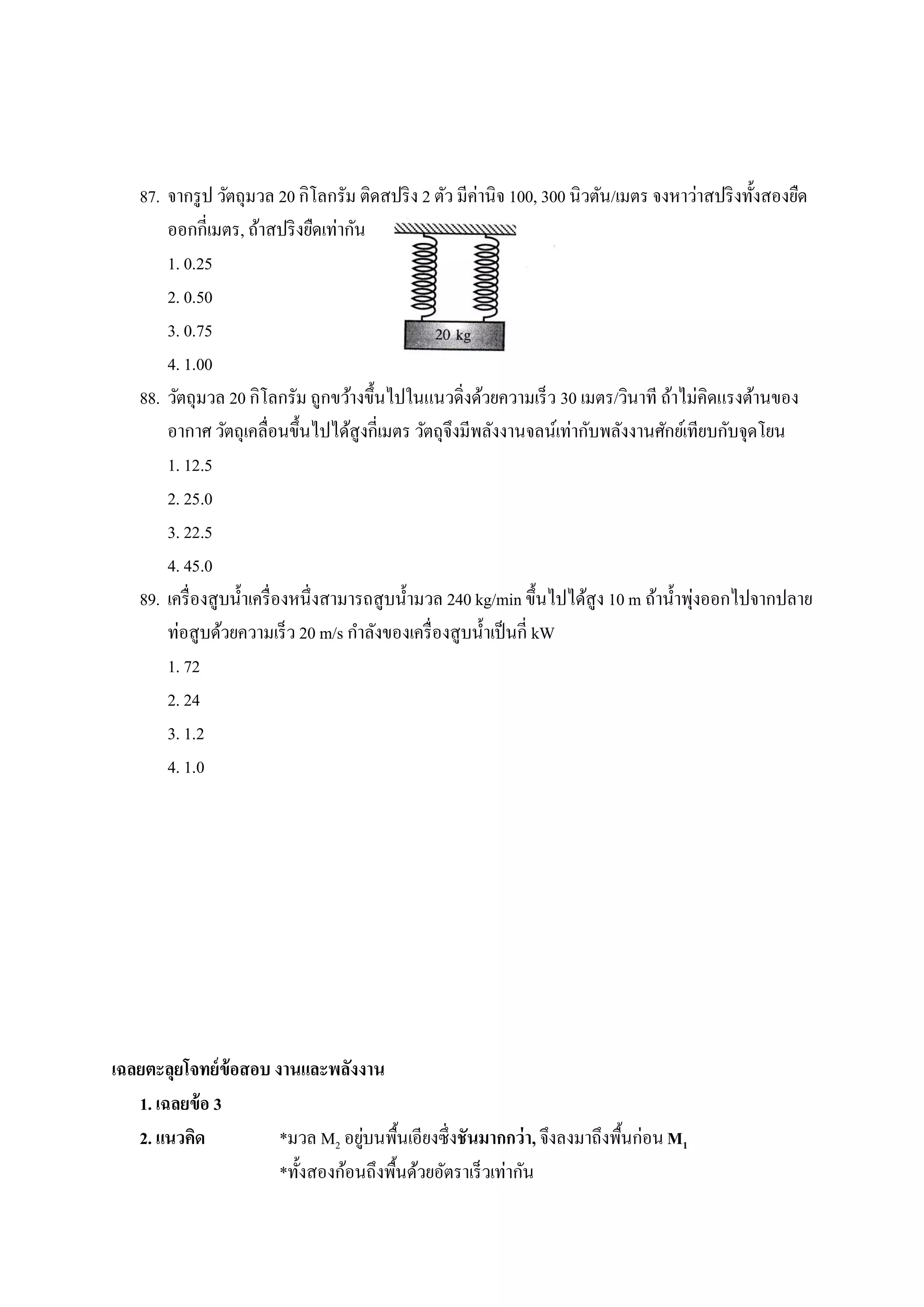 87. จากรู ป วัตถุมวล 20 กิโลกรัม ติดสปริ ง 2 ตัว มีค่านิจ 100, 300 นิวตัน/เมตร จงหาว่าสปริ งทั้งสองยืด
        ออกกี่เมตร, ถ้าสปริ งยืดเท่ากัน
        1. 0.25
        2. 0.50
        3. 0.75
        4. 1.00
    88. วัตถุมวล 20 กิโลกรัม ถูกขว้างขึ้นไปในแนวดิ่งด้วยความเร็ว 30 เมตร/วินาที ถ้าไม่คิดแรงต้านของ
        อากาศ วัตถุเคลื่อนขึ้นไปได้สูงกี่เมตร วัตถุจึงมีพลังงานจลน์เท่ากับพลังงานศักย์เทียบกับจุดโยน
        1. 12.5
        2. 25.0
        3. 22.5
        4. 45.0
                                                                                           ่
    89. เครื่ องสูบน้ าเครื่ องหนึ่งสามารถสูบน้ ามวล 240 kg/min ขึ้นไปได้สูง 10 m ถ้าน้ าพุงออกไปจากปลาย
        ท่อสูบด้วยความเร็ว 20 m/s กาลังของเครื่ องสูบน้ าเป็ นกี่ kW
        1. 72
        2. 24
        3. 1.2
        4. 1.0




เฉลยตะลุยโจทย์ ข้อสอบ งานและพลังงาน
   1. เฉลยข้ อ 3
   2. แนวคิด                       ่
                       *มวล M2 อยูบนพื้นเอียงซึ่งชันมากกว่ า, จึงลงมาถึงพื้นก่อน M1
                       *ทั้งสองก้อนถึงพื้นด้วยอัตราเร็วเท่ากัน
 