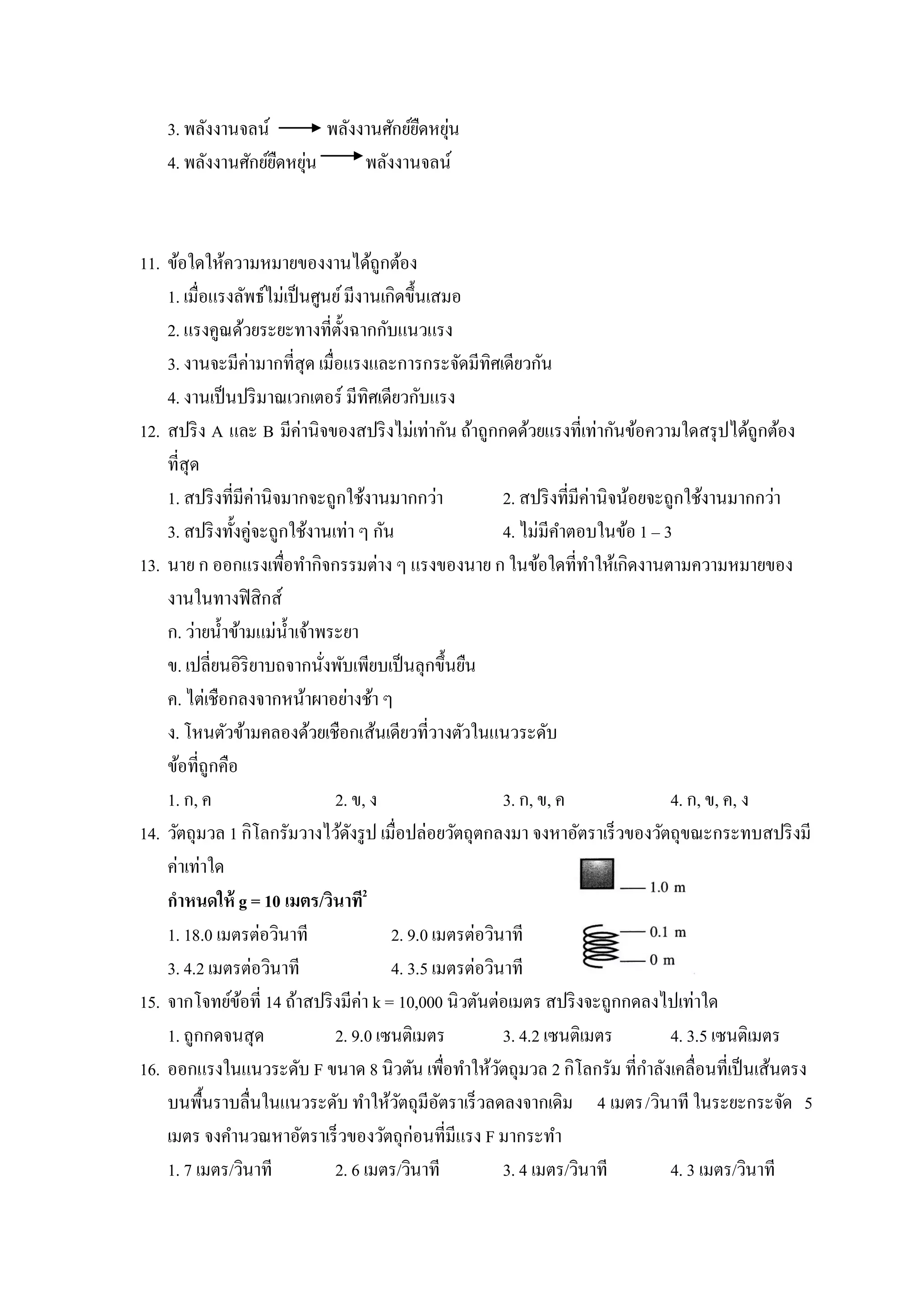 3. พลังงานจลน์                     ื ่
                          พลังงานศักย์ยดหยุน
                    ื ่
    4. พลังงานศักย์ยดหยุน      พลังงานจลน์



11. ข้อใดให้ความหมายของงานได้ถูกต้อง
    1. เมื่อแรงลัพธ์ไม่เป็ นศูนย์ มีงานเกิดขึ้นเสมอ
    2. แรงคูณด้วยระยะทางที่ต้งฉากกับแนวแรง
                                  ั
    3. งานจะมีค่ามากที่สุด เมื่อแรงและการกระจัดมีทิศเดียวกัน
    4. งานเป็ นปริ มาณเวกเตอร์ มีทิศเดียวกับแรง
12. สปริ ง A และ B มีค่านิจของสปริ งไม่เท่ากัน ถ้าถูกกดด้วยแรงที่เท่ากันข้อความใดสรุ ปได้ถูกต้อง
    ที่สุด
    1. สปริ งที่มีค่านิจมากจะถูกใช้งานมากกว่า                2. สปริ งที่มีค่านิจน้อยจะถูกใช้งานมากกว่า
    3. สปริ งทั้งคู่จะถูกใช้งานเท่า ๆ กัน                    4. ไม่มีคาตอบในข้อ 1 – 3
13. นาย ก ออกแรงเพือทากิจกรรมต่าง ๆ แรงของนาย ก ในข้อใดที่ทาให้เกิดงานตามความหมายของ
                         ่
    งานในทางฟิ สิกส์
    ก. ว่ายน้ าข้ามแม่น้ าเจ้าพระยา
    ข. เปลี่ยนอิริยาบถจากนังพับเพียบเป็ นลุกขึ้นยืน
                               ่
    ค. ไต่เชือกลงจากหน้าผาอย่างช้า ๆ
    ง. โหนตัวข้ามคลองด้วยเชือกเส้นเดียวที่วางตัวในแนวระดับ
    ข้อที่ถูกคือ
    1. ก, ค                      2. ข, ง                     3. ก, ข, ค                 4. ก, ข, ค, ง
14. วัตถุมวล 1 กิโลกรัมวางไว้ดงรู ป เมื่อปล่อยวัตถุตกลงมา จงหาอัตราเร็วของวัตถุขณะกระทบสปริ งมี
                                    ั
    ค่าเท่าใด
    กาหนดให้ g = 10 เมตร/วินาที2
    1. 18.0 เมตรต่อวินาที                 2. 9.0 เมตรต่อวินาที
    3. 4.2 เมตรต่อวินาที                  4. 3.5 เมตรต่อวินาที
15. จากโจทย์ขอที่ 14 ถ้าสปริ งมีค่า k = 10,000 นิวตันต่อเมตร สปริ งจะถูกกดลงไปเท่าใด
                 ้
    1. ถูกกดจนสุด                2. 9.0 เซนติเมตร            3. 4.2 เซนติเมตร           4. 3.5 เซนติเมตร
16. ออกแรงในแนวระดับ F ขนาด 8 นิวตัน เพือทาให้วตถุมวล 2 กิโลกรัม ที่กาลังเคลื่อนที่เป็ นเส้นตรง
                                                    ่      ั
    บนพื้นราบลื่นในแนวระดับ ทาให้วตถุมีอตราเร็วลดลงจากเดิม 4 เมตร/วินาที ในระยะกระจัด 5
                                           ั      ั
    เมตร จงคานวณหาอัตราเร็วของวัตถุก่อนที่มีแรง F มากระทา
    1. 7 เมตร/วินาที             2. 6 เมตร/วินาที            3. 4 เมตร/วินาที           4. 3 เมตร/วินาที
 