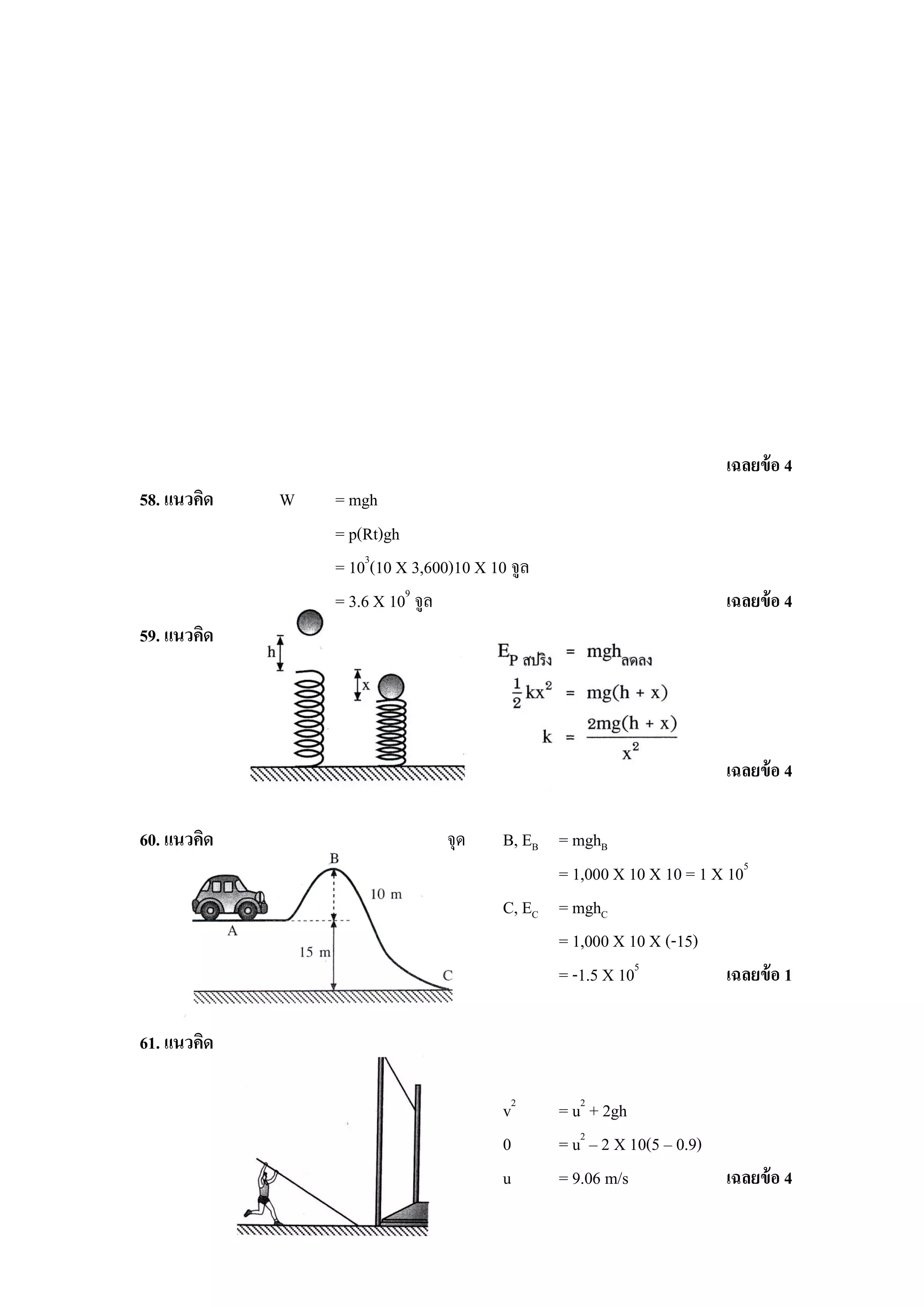 เฉลยข้ อ 4
58. แนวคิด   W   = mgh
                 = p(Rt)gh
                 = 103(10 X 3,600)10 X 10 จูล
                 = 3.6 X 109 จูล                                       เฉลยข้ อ 4
59. แนวคิด




                                                                       เฉลยข้ อ 4

60. แนวคิด                       จุด     B, EB = mghB
                                               = 1,000 X 10 X 10 = 1 X 105
                                         C, EC = mghC
                                               = 1,000 X 10 X (-15)
                                               = -1.5 X 105            เฉลยข้ อ 1

61. แนวคิด

                                         v2     = u2 + 2gh
                                         0      = u2 – 2 X 10(5 – 0.9)
                                         u      = 9.06 m/s             เฉลยข้ อ 4
 