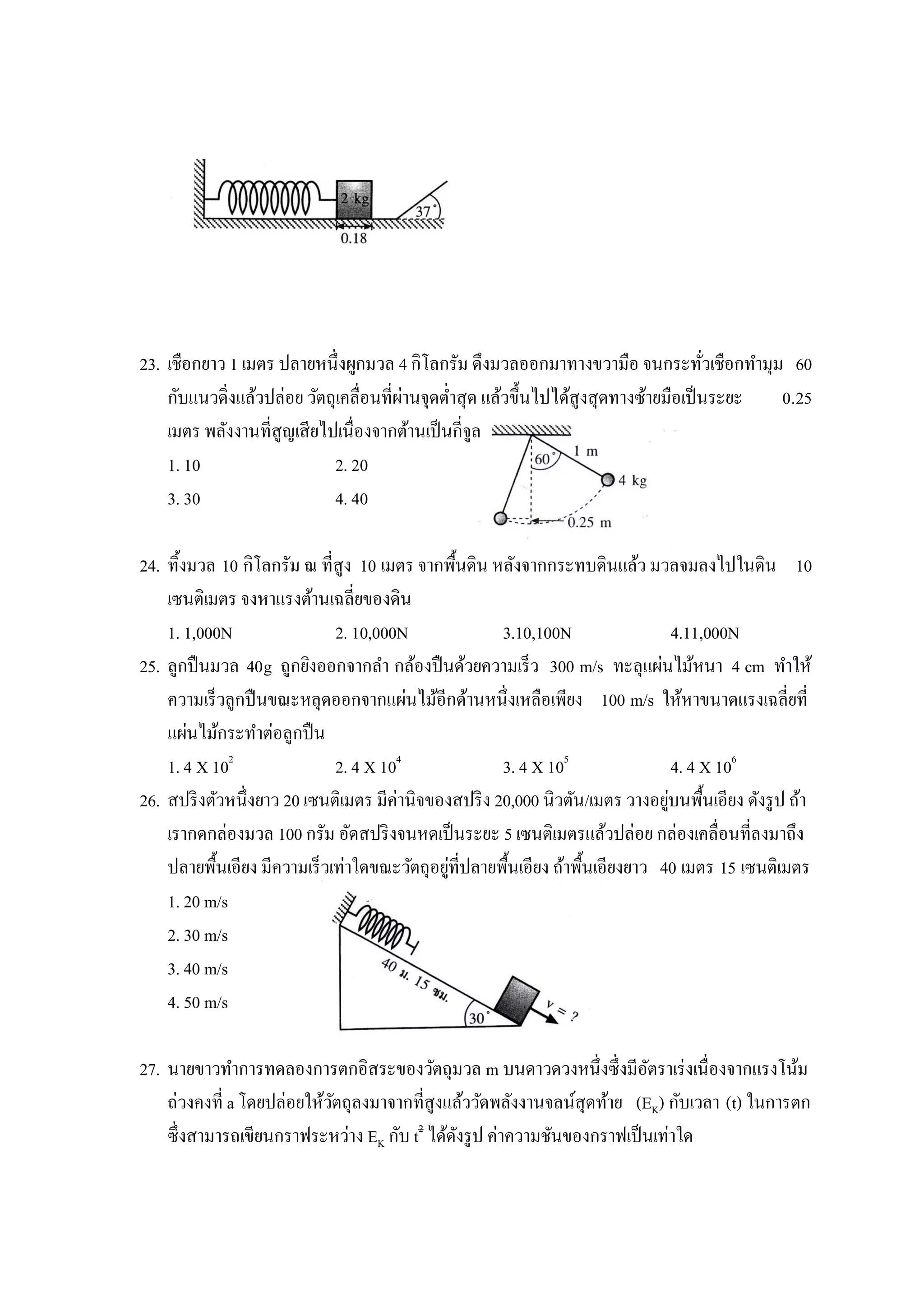 23. เชือกยาว 1 เมตร ปลายหนึ่งผูกมวล 4 กิโลกรัม ดึงมวลออกมาทางขวามือ จนกระทัวเชือกทามุม 60
                                                                                      ่
                                        ่
    กับแนวดิ่งแล้วปล่อย วัตถุเคลื่อนที่ผานจุดต่าสุด แล้วขึ้นไปได้สูงสุดทางซ้ายมือเป็ นระยะ 0.25
    เมตร พลังงานที่สูญเสียไปเนื่องจากต้านเป็ นกี่จูล
    1. 10                   2. 20
    3. 30                   4. 40

24. ทิ้งมวล 10 กิโลกรัม ณ ที่สูง 10 เมตร จากพื้นดิน หลังจากกระทบดินแล้ว มวลจมลงไปในดิน 10
    เซนติเมตร จงหาแรงต้านเฉลี่ยของดิน
    1. 1,000N                2. 10,000N               3.10,100N                  4.11,000N
25. ลูกปื นมวล 40g ถูกยิงออกจากลา กล้องปื นด้วยความเร็ว 300 m/s ทะลุแผ่นไม้หนา 4 cm ทาให้
    ความเร็วลูกปื นขณะหลุดออกจากแผ่นไม้อีกด้านหนึ่งเหลือเพียง 100 m/s ให้หาขนาดแรงเฉลี่ยที่
    แผ่นไม้กระทาต่อลูกปื น
    1. 4 X 102               2. 4 X 104               3. 4 X 105                 4. 4 X 106
26. สปริ งตัวหนึ่งยาว 20 เซนติเมตร มีค่านิจของสปริ ง 20,000 นิวตัน/เมตร วางอยูบนพื้นเอียง ดังรู ป ถ้า
                                                                               ่
    เรากดกล่องมวล 100 กรัม อัดสปริ งจนหดเป็ นระยะ 5 เซนติเมตรแล้วปล่อย กล่องเคลื่อนที่ลงมาถึง
                                              ่
    ปลายพื้นเอียง มีความเร็วเท่าใดขณะวัตถุอยูที่ปลายพื้นเอียง ถ้าพื้นเอียงยาว 40 เมตร 15 เซนติเมตร
    1. 20 m/s
    2. 30 m/s
    3. 40 m/s
    4. 50 m/s

27. นายขาวทาการทดลองการตกอิสระของวัตถุมวล m บนดาวดวงหนึ่งซึ่งมีอตราเร่ งเนื่องจากแรงโน้ม
                                                                         ั
    ถ่วงคงที่ a โดยปล่อยให้วตถุลงมาจากที่สูงแล้ววัดพลังงานจลน์สุดท้าย (EK) กับเวลา (t) ในการตก
                            ั
    ซึ่งสามารถเขียนกราฟระหว่าง EK กับ t2 ได้ดงรู ป ค่าความชันของกราฟเป็ นเท่าใด
                                             ั
 