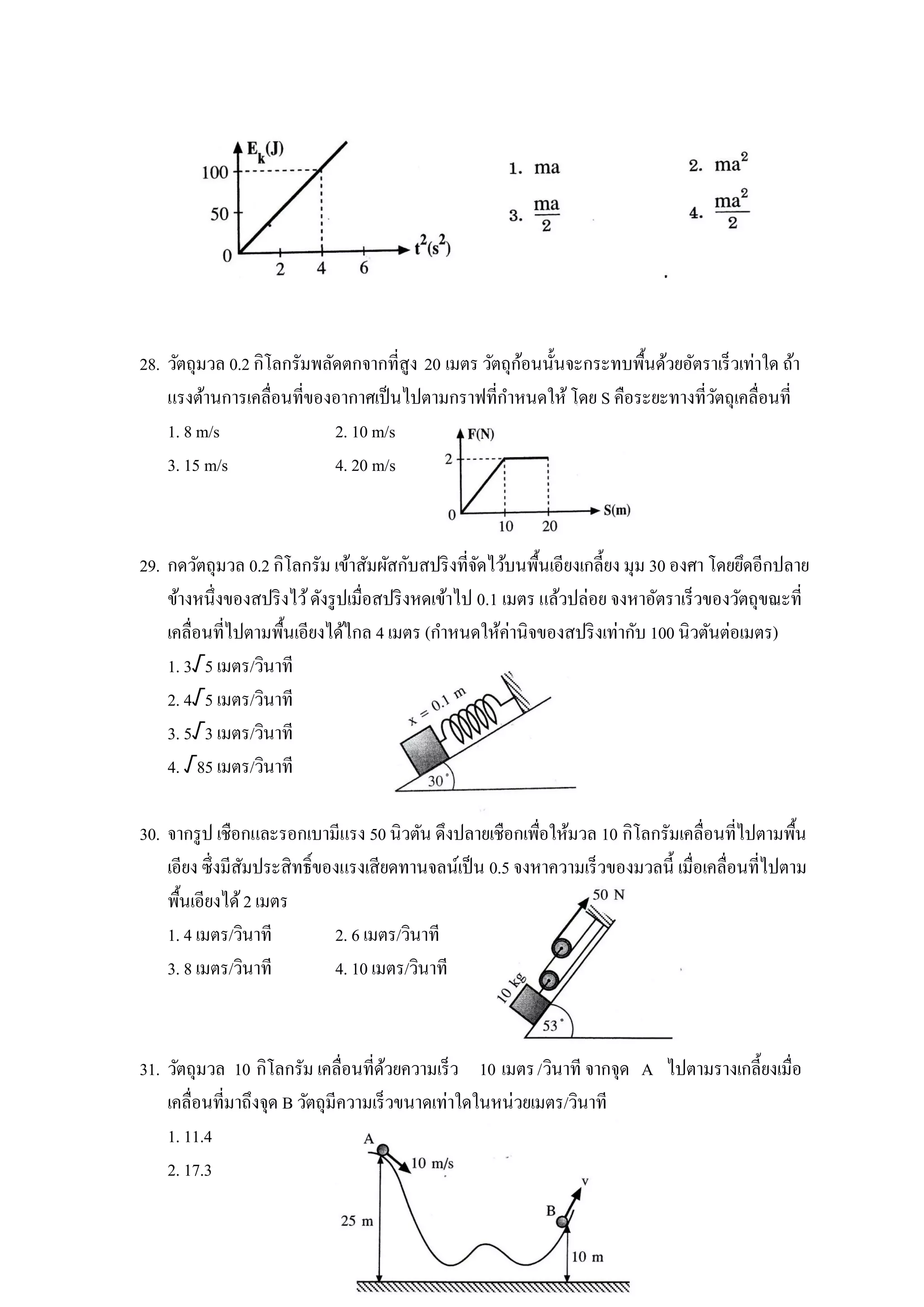 ้
28. วัตถุมวล 0.2 กิโลกรัมพลัดตกจากที่สูง 20 เมตร วัตถุกอนนั้นจะกระทบพื้นด้วยอัตราเร็วเท่าใด ถ้า
    แรงต้านการเคลื่อนที่ของอากาศเป็ นไปตามกราฟที่กาหนดให้ โดย S คือระยะทางที่วตถุเคลื่อนที่
                                                                                 ั
    1. 8 m/s                2. 10 m/s
    3. 15 m/s               4. 20 m/s



29. กดวัตถุมวล 0.2 กิโลกรัม เข้าสัมผัสกับสปริ งที่จดไว้บนพื้นเอียงเกลี้ยง มุม 30 องศา โดยยึดอีกปลาย
                                                     ั
    ข้างหนึ่งของสปริ งไว้ ดังรู ปเมื่อสปริ งหดเข้าไป 0.1 เมตร แล้วปล่อย จงหาอัตราเร็วของวัตถุขณะที่
    เคลื่อนที่ไปตามพื้นเอียงได้ไกล 4 เมตร (กาหนดให้ค่านิจของสปริ งเท่ากับ 100 นิวตันต่อเมตร)
    1. 3√5 เมตร/วินาที
    2. 4√5 เมตร/วินาที
    3. 5√3 เมตร/วินาที
    4. √85 เมตร/วินาที

30. จากรู ป เชือกและรอกเบามีแรง 50 นิวตัน ดึงปลายเชือกเพือให้มวล 10 กิโลกรัมเคลื่อนที่ไปตามพื้น
                                                          ่
    เอียง ซึ่งมีสมประสิทธิ์ของแรงเสียดทานจลน์เป็ น 0.5 จงหาความเร็วของมวลนี้ เมื่อเคลื่อนที่ไปตาม
                 ั
    พื้นเอียงได้ 2 เมตร
    1. 4 เมตร/วินาที         2. 6 เมตร/วินาที
    3. 8 เมตร/วินาที         4. 10 เมตร/วินาที



31. วัตถุมวล 10 กิโลกรัม เคลื่อนที่ดวยความเร็ว 10 เมตร /วินาที จากจุด A ไปตามรางเกลี้ยงเมื่อ
                                       ้
    เคลื่อนที่มาถึงจุด B วัตถุมีความเร็วขนาดเท่าใดในหน่วยเมตร/วินาที
    1. 11.4
    2. 17.3
 