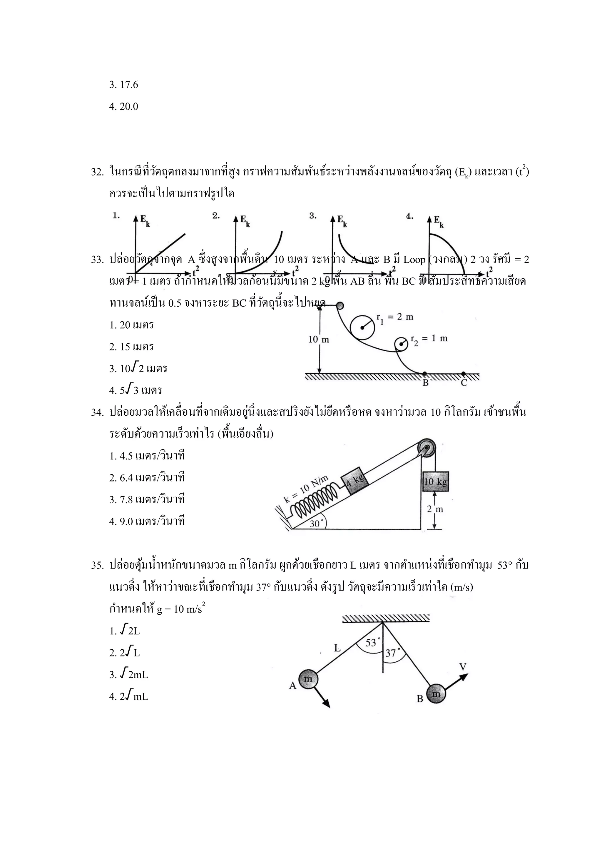 3. 17.6
    4. 20.0



32. ในกรณี ที่วตถุตกลงมาจากที่สูง กราฟความสัมพันธ์ระหว่างพลังงานจลน์ของวัตถุ (Ek) และเวลา (t2)
               ั
    ควรจะเป็ นไปตามกราฟรู ปใด



33. ปล่อยวัตถุจากจุด A ซึ่งสูงจากพื้นดิน 10 เมตร ระหว่าง A และ B มี Loop (วงกลม) 2 วง รัศมี = 2
    เมตร = 1 เมตร ถ้ากาหนดให้มวลก้อนนี้มีขนาด 2 kg พื้น AB ลื่น พื้น BC มี สัมประสิทธิ์ความเสียด
    ทานจลน์เป็ น 0.5 จงหาระยะ BC ที่วตถุน้ ีจะไปหยุด
                                         ั
    1. 20 เมตร
    2. 15 เมตร
    3. 10√2 เมตร
    4. 5√3 เมตร
                                     ่
34. ปล่อยมวลให้เคลื่อนที่จากเดิมอยูนิ่งและสปริ งยังไม่ยดหรื อหด จงหาว่ามวล 10 กิโลกรัม เข้าชนพื้น
                                                       ื
    ระดับด้วยความเร็วเท่าไร (พื้นเอียงลื่น)
    1. 4.5 เมตร/วินาที
    2. 6.4 เมตร/วินาที
    3. 7.8 เมตร/วินาที
    4. 9.0 เมตร/วินาที

35. ปล่อยตุมน้ าหนักขนาดมวล m กิโลกรัม ผูกด้วยเชือกยาว L เมตร จากตาแหน่งที่เชือกทามุม 53° กับ
            ้
    แนวดิ่ง ให้หาว่าขณะที่เชือกทามุม 37° กับแนวดิ่ง ดังรู ป วัตถุจะมีความเร็วเท่าใด (m/s)
    กาหนดให้ g = 10 m/s2
    1. √2L
    2. 2√L
    3. √2mL
    4. 2√mL
 