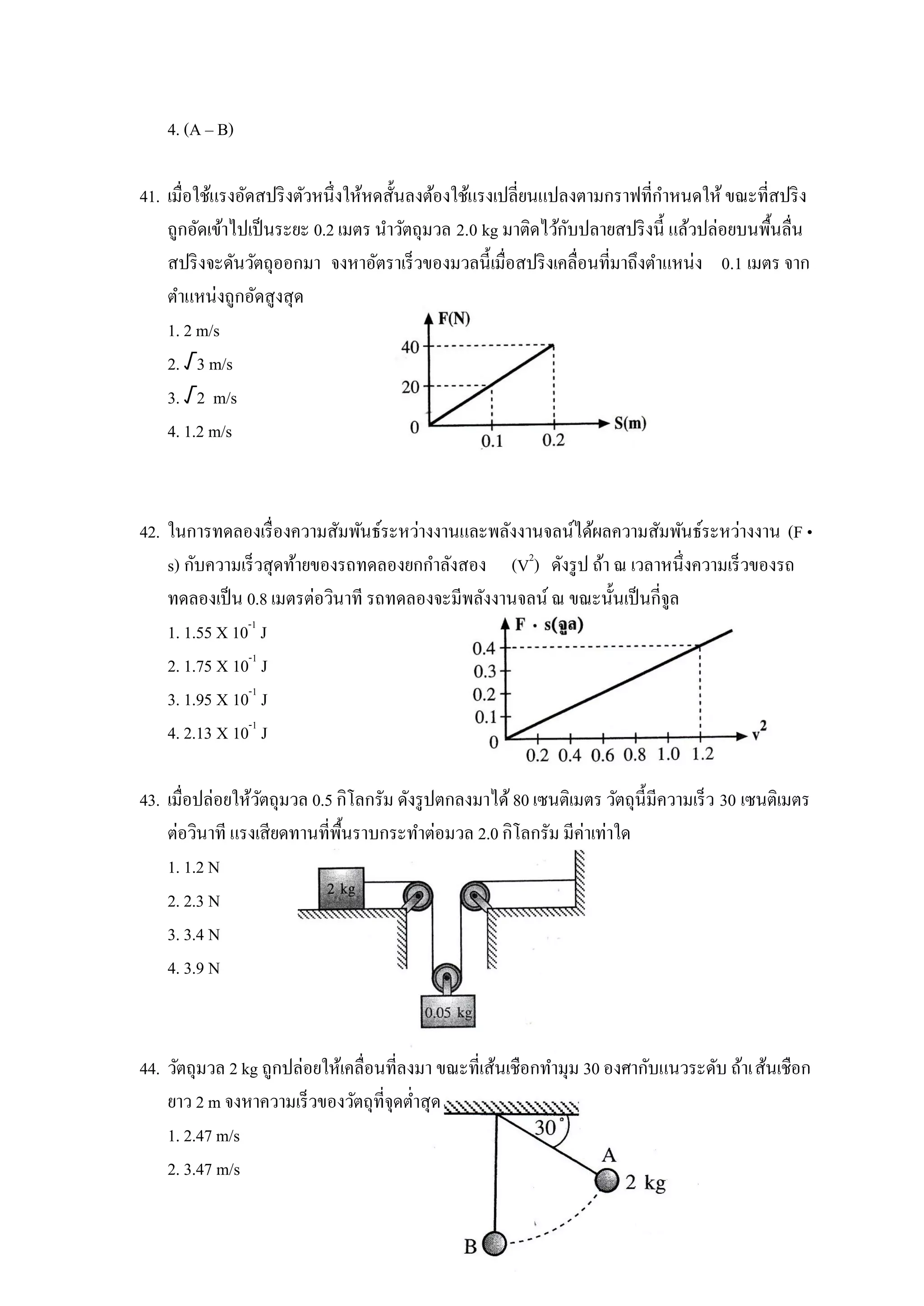 4. (A – B)

41. เมื่อใช้แรงอัดสปริ งตัวหนึ่งให้หดสั้นลงต้องใช้แรงเปลี่ยนแปลงตามกราฟที่กาหนดให้ ขณะที่สปริ ง
                                                               ั
    ถูกอัดเข้าไปเป็ นระยะ 0.2 เมตร นาวัตถุมวล 2.0 kg มาติดไว้กบปลายสปริ งนี้ แล้วปล่อยบนพืนลื่น
                                                                                         ้
    สปริ งจะดันวัตถุออกมา จงหาอัตราเร็วของมวลนี้เมื่อสปริ งเคลื่อนที่มาถึงตาแหน่ง 0.1 เมตร จาก
    ตาแหน่งถูกอัดสูงสุด
    1. 2 m/s
    2. √3 m/s
    3. √2 m/s
    4. 1.2 m/s



42. ในการทดลองเรื่ องความสัมพันธ์ระหว่างงานและพลังงานจลน์ได้ผลความสัมพันธ์ระหว่างงาน (F •
    s) กับความเร็วสุดท้ายของรถทดลองยกกาลังสอง (V2) ดังรู ป ถ้า ณ เวลาหนึ่งความเร็วของรถ
    ทดลองเป็ น 0.8 เมตรต่อวินาที รถทดลองจะมีพลังงานจลน์ ณ ขณะนั้นเป็ นกี่จูล
    1. 1.55 X 10-1 J
    2. 1.75 X 10-1 J
    3. 1.95 X 10-1 J
    4. 2.13 X 10-1 J

43. เมื่อปล่อยให้วตถุมวล 0.5 กิโลกรัม ดังรู ปตกลงมาได้ 80 เซนติเมตร วัตถุน้ ีมีความเร็ว 30 เซนติเมตร
                  ั
    ต่อวินาที แรงเสียดทานที่พ้นราบกระทาต่อมวล 2.0 กิโลกรัม มีค่าเท่าใด
                              ื
    1. 1.2 N
    2. 2.3 N
    3. 3.4 N
    4. 3.9 N



44. วัตถุมวล 2 kg ถูกปล่อยให้เคลื่อนที่ลงมา ขณะที่เส้นเชือกทามุม 30 องศากับแนวระดับ ถ้าเส้นเชือก
    ยาว 2 m จงหาความเร็วของวัตถุที่จุดต่าสุด
    1. 2.47 m/s
    2. 3.47 m/s
 