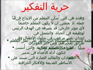 حرية التفكير وهذه هي التي تُمكّن المعلم من الإبداع في عمله، إذ تقتضي أن لا يكون المعلم خاضعاً لأي مؤثر خارجي قد يصرفه عن الهدف الرئيس لوظيفته في الحياة، والمتمثل في  إحداث تغيير مرغوب في سلوك الأطفال وفي طرائق تفكيرهم .  ومن أكثر المؤثرات  سلباً  :  على فكر المعلم وأدائه الأنظمة السياسية المستبدة التي تحجر على عقل المعلم . القنوات الفضائية الغازية، والتي أُنشئت لتكون أداة الأعداء في تدمير  القيم   . العادات والتقاليد الضارة التي تستند على الأساطير القديمة والأفكار الخرافية . 