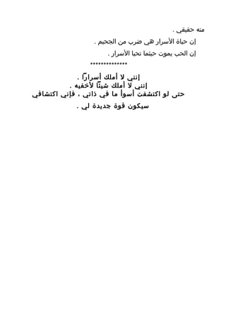 ‫منه حقيقي .‬
                 ‫إن حياة السرار هي ضرب من الجحيم .‬
                      ‫إن الحب يموت حيثما تحيا السرار .‬
                ‫**************‬
             ‫إنني ل أملك أسرارا .‬
          ‫إنني ل أملك شيئا لخفيه .‬
‫حتى لو اكتشفت أسوأ ما في ذاتي ، فإني اكتشافي‬
            ‫سيكون قوة جديدة لي .‬
 