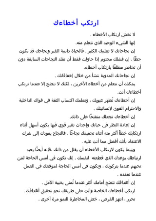 ‫ارتكب أخطاءك‬
                                      ‫ل تخش ارتكاب الخطاء .‬
                              ‫إنها الشيء الوحيد الذي تتعلم منه.‬
‫إن نجاحاتك ل تعلمك الكثير . فالحياة دائمة الغير ونجاحك قد يكون‬
‫حظا . إن فشلك محتوم إذا حاولت فقط أن تقلد النجاحات السابقة دون‬
                                   ‫أن تخاطر مطلقا بارتكاب أخطاء.‬
                   ‫إن نجاحاتك المدوية تنشأ من خلل إخفاقاتك .‬
‫يمكنك أن تتعلم من أخطاء الخرين ، لكنك ل تنضج إل عندما ترتكب‬
                                                     ‫أخطاءك أنت.‬
‫إن أخطاءك تُظهر عيوبك ، وتعلمك اكتساب الثقة في قواك الداخلية‬
                                        ‫والحترام القوى لنسانيتك .‬
                           ‫إن أخطاءك تجعلك منفتحا على ذاتك.‬
 ‫إن إعادة النظر في حياتك وإحداث تغير قوي فيها يكون أسهل أثناء‬
  ‫ارتكابك خطأً أكثر منه أثناء تحقيقك نجاحا . فالنجاح يقودك إلى شرك‬
                                 ‫العتقاد بأنك أفضل مما أنت عليه .‬
    ‫وبينما يكون لرتكاب الخطاء أن يقلل من ذاتك ،فإنه أيضا يعيد‬
‫ارتباطك بوعدك الذي قطعته لنفسك . إنك تكون في أمس الحاجة لمن‬
   ‫تحبهم عندما يتركونك ، وتكون في أمس الحاجة لموقعك في العمل‬
                                                     ‫عندما تفقده .‬
            ‫إن أهدافك تتضح أمامك أكثر عندما تُمنى بخيبة المل .‬
  ‫ارتكب أخطاءك الخاصة وأنت على طريقك نحو تحقيق أهدافك .‬
          ‫تحرر ، انتهز الفرص ، خض المخاطرة للنمو مرة أخرى .‬
 