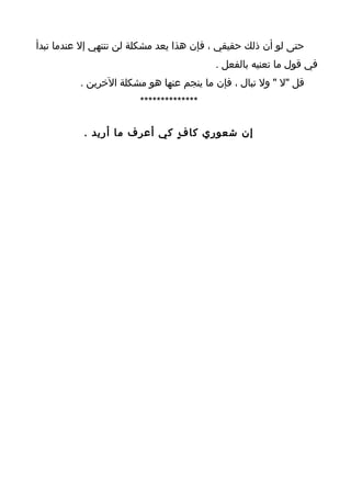 ‫حتى لو أن ذلك حقيقي ، فإن هذا يعد مشكلة لن تنتهي إل عندما تبدأ‬
                                         ‫في قول ما تعنيه بالفعل .‬
          ‫قل "ل " ول تبال ، فإن ما ينجم عنها هو مشكلة الخرين .‬
                        ‫**************‬

           ‫إن شعوري كا ف ٍ كي أعرف ما أريد .‬
 