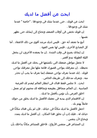 ‫ابحث عن أفضل ما لديك‬
   ‫ابحث عن قوتك ، حتى عندما تشك في وجودها ، "خاصة " عندما‬
                                                ‫تشك في وجودها .‬
   ‫إن قوتك تختفي في أوقات الضعف وتحتاج إلى إيمانك حتى تظهر‬
                                                             ‫نفسها .‬
‫أتبع ما تعتقد أنه حق . فليس لديك مرشد أقوى من ذلك العتقاد . أما‬
                         ‫كل النصائح الخرى ، فليس لها نفس القوة .‬
  ‫إن إيمانك يصبح في وقت الشدة . إن ما يعتقده الخرون لن يجعل‬
                                           ‫الليلة الطويلة تبدو أقصر .‬
 ‫ل تجعل مواطن ضعفك التي تكتشفها في بحثك عن أفضل ما لديك‬
  ‫تحبطك . إن معرفتك بنواحي قصورك هامة مثلها مثل معرفتك نواحي‬
    ‫قوتك . إنك عندما تعرف نواحي ضعفك إنما تعرف ما يجب أن تحذر‬
                           ‫منه ، وتعرف مدخلك إلى طريقك الخاص .‬
    ‫ابحث . ل تجلس فقط هناك في انتظار العالم ليقدم لك الفرصة‬
 ‫المناسبة . إن العالم متجاهل بطبيعته وتجاهله لك محتوم لو لم تعمل .‬
                         ‫اخلق الفرص بأن تؤمن بأفضل ما لديك .‬
 ‫إن الهتمام الذي يبديه في تعقبك الفضل ما لديك يخلق من حولك‬
                                                     ‫عامل ً يهتم بك .‬
‫اجعل لفضل ما لديك مكانا في حياتك . فإن لم يكن هناك مكانا في‬
    ‫حياتك له ، عليك إذن أن تخلق هذا المكان . إن أفضل ما لديك يتمدد‬
                                                ‫ويحتاج لن يتنفس .‬
 ‫إن المشاعر هي متنفس الرواح ، فاخلق للمشاعر مكانا بداخلك بأن‬
 