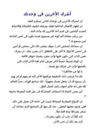 ‫أشرك الخرين في وحدتك‬
              ‫إن اشتراك الخرين في توحدك الذاتي يستلزم الثقة .‬
  ‫إن إظهار العمال الداخلية لقلبك يعرضك لتعنيف اللمبالة والحباط‬
                ‫الشديد الناتجين عن عدم أخذ الخرين لك مأخذ الجد .‬
‫من يرغب معاناة ألم كونه غير مسموع عندما يكون في أمس الحاجة‬
                                                   ‫لمن يستمع له ؟‬
  ‫إن سماحك لشخص آخر ) سوف يقتصر ذلك على شخص أو أثنين‬
    ‫في أحسن الحوال ل أكثر على الطلق ( أن يقترب منك ، إن يعرف‬
         ‫نفس الذات التي تكون عليها وأنت منفرد بنفسك جوهر اللفة .‬
      ‫إن كونك صديقا حميما لخر يعرض أمام هذا الخر الذات التي‬
                                ‫تكتشفها وأنت في عزلتك مع نفسك .‬
                                             ‫يا لها من مخاطرة !‬
 ‫إنك إذا عرضت ذاتك الحقيقية ورفضها الخر لنه لم يفهم أو لم يهتم‬
 ‫بأن يسمح لك أن تجعل نفسك مفهوما ، إنك تتراجع للوراء ، مدرا العالم‬
                         ‫كله على أنه عالم أجوف زائف كخيال الظل .‬
‫أين معنى الحياة إذا استحالت المشاركة في مثل هذه المعرفة مخيفة‬
                                                                  ‫؟‬
 ‫إن الرواح المتقاربة المتماثلة ليست في حاجة لن تعمل على ذلك .‬
  ‫ففي وجود بعضها البعض ، تجد كل منها كل التشجيع الذي تحتاجه كي‬
                                       ‫تشعر بتفردها بينما هما معا .‬
                              ‫لبد أول ً أن تحب أن تكون بمفردك .‬
                                    ‫لبد بعد ذلك أن تحب الخر .‬
 