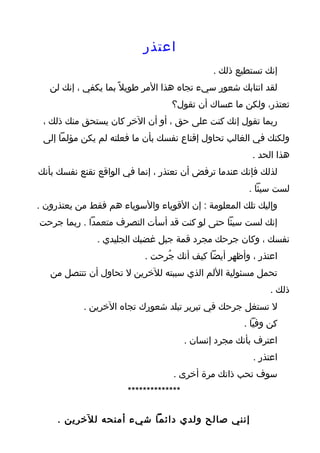 ‫اعتذر‬
                                              ‫إنك تستطيع ذلك .‬
   ‫لقد انتابك شعور سيء تجاه هذا المر طويل ً بما يكفي ، إنك لن‬
                                  ‫تعتذر، ولكن ما عساك أن تقول؟‬
 ‫ربما تقول إنك كنت على حق ، أو أن الخر كان يستحق منك ذلك ،‬
 ‫ولكنك في الغالب تحاول إقناع نفسك بأن ما فعلته لم يكن مؤلما إلى‬
                                                       ‫هذا الحد .‬
‫لذلك فإنك عندما ترفض أن تعتذر ، إنما في الواقع تقنع نفسك بأنك‬
                                                       ‫لست سيئا .‬
‫وإليك تلك المعلومة : إن القوياء والسوياء هم فقط من يعتذرون .‬
‫إنك لست سيئا حتى لو كنت قد أسأت التصرف متعمدا . ربما جرحت‬
               ‫نفسك ، وكان جرحك مجرد قمة جبل غضبك الجليدي .‬
                           ‫اعتذر ، وأظهر أيضا كيف أنك جُرحت .‬
   ‫تحمل مسئولية اللم الذي سببته للخرين ل تحاول أن تتنصل من‬
                                                            ‫ذلك .‬
           ‫ل تستغل جرحك في تبرير تبلد شعورك تجاه الخرين .‬
                                                     ‫كن وفيا .‬
                                       ‫اعترف بأنك مجرد إنسان .‬
                                                        ‫اعتذر .‬
                                  ‫سوف تحب ذاتك مرة أخرى .‬
                      ‫**************‬

     ‫إنني صالح ولدي دائما شيء أمنحه للخرين .‬
 