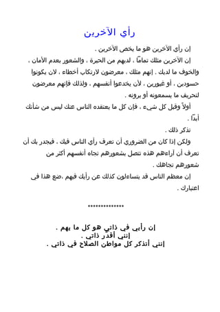 ‫رأي الخرين‬
                          ‫إن رأي الخرين هو ما يخص الخرين .‬
 ‫إن الخرين مثلك تماما ، لديهم من الحيرة ، والشعور بعدم المان ،‬
  ‫والخوف ما لديك . إنهم مثلك ، معرضون لرتكاب أخطاء ، لن يكونوا‬
   ‫حسودين ، أو غيورين ، لن يخدعوا أنفسهم ، ولذلك فإنهم معرضون‬
                                        ‫لتحريف ما يسمعونه أو يرونه .‬
‫أول ً وقبل كل شيء ، فإن كل ما يعتقده الناس عنك ليس من شأنك‬
                                                               ‫أبدا .‬
                                                       ‫تذكر ذلك .‬
‫ولكن إذا كان من الضروري أن تعرف رأي الناس فيك ، فيجدر بك أن‬
        ‫تعرف أن آراءهم هذه تتصل بشعورهم تجاه أنفسهم أكثر من‬
                                                  ‫شعورهم تجاهك .‬
  ‫إن معظم الناس قد يتساءلون كذلك عن رأيك فيهم ،ضع هذا في‬
                                                           ‫اعتبارك .‬

                       ‫**************‬

           ‫إن رأيي في ذاتي هو كل ما يهم .‬
                    ‫إنني أق د ّر ذاتي .‬
        ‫إنني أتذكر كل مواطن الصلح في ذاتي .‬
 