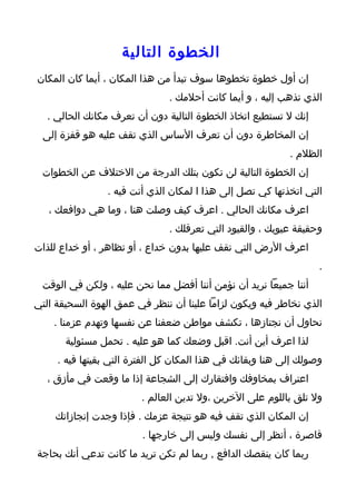 ‫الخطوة التالية‬
‫إن أول خطوة تخطوها سوف تبدأ من هذا المكان ، أيما كان المكان‬
                               ‫الذي تذهب إليه ، و أيما كانت أحلمك .‬
   ‫إنك ل تستطيع اتخاذ الخطوة التالية دون أن تعرف مكانك الحالي .‬
 ‫إن المخاطرة دون أن تعرف الساس الذي تقف عليه هو قفزة إلى‬
                                                           ‫الظلم .‬
 ‫إن الخطوة التالية لن تكون بتلك الدرجة من الختلف عن الخطوات‬
                ‫التي اتخذتها كي تصل إلى هذا ا لمكان الذي أنت فيه .‬
   ‫اعرف مكانك الحالي . اعرف كيف وصلت هنا ، وما هي دوافعك ،‬
                               ‫وحقيقة عيوبك ، والقيود التي تعرقلك .‬
‫اعرف الرض التي تقف عليها بدون خداع ، أو تظاهر ، أو خداع للذات‬
                                                                  ‫.‬
 ‫أننا جميعا نريد أن نؤمن أننا أفضل مما نحن عليه ، ولكن في الوقت‬
‫الذي نخاطر فيه ويكون لزاما علينا أن ننظر في عمق الهوة السحيقة التي‬
    ‫نحاول أن نجتازها ، تكشف مواطن ضعفنا عن نفسها وتهدم عزمنا .‬
       ‫لذا اعرف أين أنت. اقبل وضعك كما هو عليه . تحمل مسئولية‬
     ‫وصولك إلى هنا وبقائك في هذا المكان كل الفترة التي بقيتها فيه .‬
   ‫اعتراف بمخاوفك وافتقارك إلى الشجاعة إذا ما وقعت في مأزق ،‬
                        ‫ول تلق باللوم على الخرين ،ول تدين العالم .‬
    ‫إن المكان الذي تقف فيه هو نتيجة عزمك . فإذا وجدت إنجازاتك‬
                        ‫قاصرة ، أنظر إلى نفسك وليس إلى خارجها .‬
‫ربما كان ينقصك الدافع , ربما لم تكن تريد ما كانت تدعي أنك بحاجة‬
 
