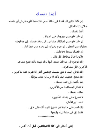 ‫أنقذ نفسك‬
‫إ ن هذا تذكير لك فقط في حالة عدم ثقتك مما هو مفترض أن تفعله‬
                                                  ‫خلل ذلك المثال .‬
                                                     ‫أنقذ نفسك .‬
                           ‫إن هذا هو سبب وجودك في الحياة .‬
    ‫إن هذا هو سبب امتلكك مشاعر ، كي تنقذ نفسك . إن مخاوفك‬
          ‫تحذرك من الخطر . إن جرح يخبرك بأن تخرج من خط النار .‬
                                        ‫إن غضبك يشحذ دفاعاتك .‬
                                  ‫ولكن أحيانا تتجاهل كل ذلك .‬
      ‫إنك تُوضح في مواقف تشعر فيها بأنك مهدد بأنك تضع مشاعر‬
                                              ‫الخرين قبل مشاعرك .‬
  ‫إنك تدفن ألمك ل تثق بنفسك وتخشى أكثر إذا عبرت عنه للخرين .‬
                ‫إنك تحول غضبك إليك لنك ل تريد أن تتخذ موقفا .‬
                                        ‫لقد خُلقت كي تنقذ نفسك .‬
                                ‫ل تنتظر المساعدة من الخرين .‬
                                                   ‫ساعد نفسك .‬
                                 ‫ل تصرخ حتى ينقذك الخرون .‬
                                                ‫اصعد لبر المان .‬
               ‫إنك لست في حاجة لن تصرخ لتثبت أنك على حق .‬
                                ‫فقط ثق في مشاعرك واتبعها .‬
                       ‫**************‬

       ‫إنني أنظر في كل التجاهين قبل أن أعبر .‬
 