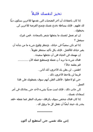 ‫تحيز لنفسك قلي ل ً‬
‫إذا كان باعتقادك أن آخر التضحيات التي تقدمها للخرين ستكون دينا‬
     ‫لك عليهم ، فإنك ببساطة تخدع نفسك وتمنح الفرصة للخرين كي‬
                                                         ‫يحبطوك .‬
        ‫إن لم تعمل لنفسك ما يجعلها تشعر بالسعادة ، فمن غيرك‬
                                                         ‫سيفعل ؟‬
  ‫إذا لم تكن سعيدا في حياتك ، وتنتظر وقوع شيء ما من شأنه أن‬
                 ‫يغير حياتك للفضل ، فإنك بكل تأكيد ستنتظر طويل ً .‬
                    ‫إن مهمتك في الحياة هي أن تجعلها سعيدة .‬
      ‫هناك شيء ما تريد أ ن تعمله وتستطيع عمله الن .............‬
                                                ‫قم بعلمه حال ً !‬
                        ‫اطمئن ، لن يظن بك الخرون أنك أناني .‬
                                 ‫فربما لن يلحظ الخرون ذلك .‬
      ‫حتى لو لحظوا ، فأغلب الظن أنهم سوف يغبطونك على هذا‬
                                                           ‫العمل .‬
 ‫إلى جانب ذلك ، فإنك لست مدينا بشيء لحد حتى يجادلك في أمر‬
                                                  ‫إسعادك نفسك .‬
‫إذا كان هناك شخص سوف يكرهك –بصرف النظر عما تفعله –فقد‬
                      ‫يجدر بك حينئذ أيضا أن تفعل كل ما يروق لك .‬

                       ‫**************‬

         ‫إنني ملك نفسي حتى أستطيع أن أكون‬
 