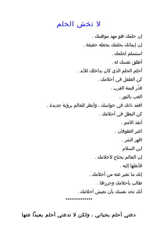 ‫ل تخش الحلم‬
                                ‫إن حلمك هو مهد موهبتك .‬
                            ‫إن إيمانك بحلمك يجعله حقيقة .‬
                                            ‫استسلم لحلمك .‬
                                            ‫أطلق نفسك له .‬
                         ‫أحلم الحلم الذي كان بداخلك للبد .‬
                                     ‫كن الطفل في أحلمك .‬
                                           ‫قدّر قيمة القرب .‬
                                               ‫العب بالنور .‬
          ‫افقد ذاتك في حواسك ، وأنظر للعالم برؤية جديدة .‬
                                      ‫كن البطل في أحلمك .‬
                                                ‫أنقذ المم .‬
                                             ‫اعبر الطوفان .‬
                                                 ‫اقهر الشر .‬
                                                 ‫ابن السلم‬
                                    ‫إن العالم يحتاج لحلمك .‬
                                                ‫فأنقلها إليه .‬
                               ‫إنك ما تعبر عنه من أحلمك .‬
                                     ‫طالب بأحلمك وحررها .‬
                         ‫أنك تحد نفسك بأن تعيش أحلمك .‬
                   ‫**************‬

‫دعني أحلم بحياتي ، ولكن ل تدعني أحلم بعيدا عنها‬
 