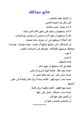 ‫عالج مشاكلك‬
                                        ‫إن الحياة مليئة بالصعاب .‬
                                   ‫لكن لكل منا جحيمه الخاص .‬
                                    ‫ل أحد يعرف حجم معاناتك .‬
             ‫ل أحد يستطيع أن يحكم على عمق اللم الذي ينتابك .‬
     ‫إنك ل تستطيع أن تنقل لحد إحساس أن تتعايش مع المتاعب .‬
               ‫إنك أحيانا ل تستطيع حتى أن تعترف بذلك لنفسك .‬
‫إن المشكلت التي تعانيها يمكنها أن تقيدك ، وتبلد حواسك ، وتخدرك‬
          ‫وتجعلك تستسهل اللمبالة ، وتغرقك في إحساسك بالعجز .‬
                                                        ‫ل تهرب .‬
                                                        ‫ل تفزع .‬
                                                  ‫واجه الموقف .‬
                            ‫فقط ثق أنك تستطيع أن تقوم بذلك .‬
                   ‫عندما يقع خطأ ، عالجه فورا بأسرع ما يمكن .‬
                       ‫عندما تشعر بألم ، عبر عنه مثلما تشعر به .‬
  ‫عندما يحدث سوء فهم ، ناقشه بينما ل يزال المر واضحا في ذهن‬
                                                            ‫الجميع .‬
                     ‫عندما يقع الظلم ، كافحه وهو ل يزال قائما .‬
                          ‫عندما تحدث مشكلة ، اعمل على حلها .‬
                                        ‫إن أفضل وقت هو الن .‬
                                  ‫إن الشخص المناسب هو أنت .‬
                       ‫**************‬
 
