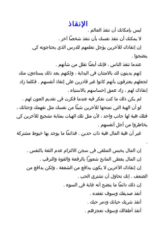 ‫النقاذ‬
                                    ‫ليس بإمكانك أن تنقذ العالم .‬
                     ‫ل يمكنك أن تنقذ نفسك بأن تنقذ شخصا آخر .‬
       ‫إن إنقاذك للخرين يؤجل تعلمهم للدرس الذي يحتاجونه كي‬
                                                          ‫ينضجوا .‬
                   ‫عندما تنقذ الناس ، فإنك أيضا تقلل من شأنهم .‬
 ‫إنهم يدينون لك بالمتنان في البداية ، ولكنهم بعد ذلك يستاءون منك‬
 ‫لجعلهم يعترفون بأنهم كانوا غير قادرين على إنقاذ أنفسهم . فكلما زاد‬
                          ‫إنقاذك لهم ، زاد عمق إحساسهم بالستياء .‬
  ‫لم يكن ذلك ما كنت تفكر فيه عندما فكرت في تقديم العون لهم .‬
‫لو أن الهبة التي تمنحها للخرين شيئا من نفسك مثل تفهمك وحنانك ،‬
‫فتلك هبة لها جانب واحد ، لن مثل تلك الهبات بمثابة تشجيع للخرين كي‬
                                         ‫يخاطروا من أجل أنفسهم .‬
‫غير أن هبة المال هبة ذات حدين . فدائما ما يوجد بها خيوط مشتركة‬
                                                                   ‫.‬
     ‫إن المال يحبس المتلقي في سجن اللتزام عدم الثقة بالنفس .‬
           ‫إن المال يعطى المانح شعورا بالرفعة والقوة والترقب .‬
    ‫إن إنقاذك الخرين ل يكون بدافع من الشفقة ، ولكن بدافع من‬
                               ‫الضعف . إنك تحاول أن تشتري الحب .‬
                       ‫إن ذلك دائما ما يتضح أنه غاية في السوء .‬
                                     ‫أنقذ صديقك وسوف تفقده .‬
                                    ‫أنقذ شريك حياتك ودمر حبك .‬
                                  ‫أنقذ أطفالك وسوف تعجزهم .‬
 