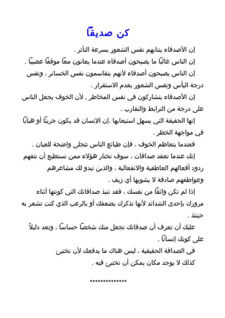 ‫كن صديقا‬
                   ‫إن الصدقاء ينتابهم نفس الشعور بسرعة التأثر .‬
 ‫إن الناس غالبا ما يصبحون أصدقاء عندما يعانون معا موقفا عصيبا .‬
 ‫إن الناس يصبحون أصدقاء لنهم يتقاسمون نفس الخسائر ، ونفس‬
                          ‫درجة اليأس ونفس الشعور بعدم الستقرار .‬
‫إن الصدقاء يتشاركون في نفس المخاطر , لن الخوف يجعل الناس‬
                                     ‫على درجة من الترابط والتقارب .‬
‫إنها الحقيقة التي يسهل استيعابها .إن النسان قد يكون جريئا أو هيابا‬
                                                 ‫في مواجهة الخطر .‬
   ‫فعندما يتعاظم الخوف ، فإن طبائع الناس تتجلى واضحة للعيان .‬
‫إنك عندما تعقد صداقات ، سوف تختار هؤلء ممن تستطيع أن تتفهم‬
         ‫ردود أفعالهم العاطفية والنفعالية ، والذين تبدو لك مشاعرهم‬
                                ‫وعواطفهم صادقة ل يشوبها أي زيف .‬
     ‫إذا لم تكن واثقا من نفسك ، فقد تنبذ صداقاتك التي كونتها أثناء‬
‫مرورك بإحدى الشدائد لنها تذكرك بضعفك أو بالرعب الذي كنت تشعر به‬
                                                               ‫حينئذ .‬
  ‫عليك أن تعرف أن صدقاتك تجعل منك شخصا حساسا ، وتعد دليلً‬
                                                   ‫على كونك إنسانا .‬
            ‫في الصداقة الحقيقية ، ليس هناك ما يدفعك لن تختبئ‬
                          ‫كذلك ل يوجد مكان يمكن أن تختبئ فيه .‬

                         ‫**************‬
 