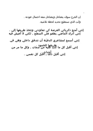 ‫.‬
          ‫إن الجرح سوف يتضاءل ويتضاءل معه احتمال عودته .‬
                      ‫وأنت الذي تستطيع تحديد لحظة تلشيه.‬

‫إنني أمنح ذكرياتي الفرصة كي تعاودني وتتخذ طريقها إلي .‬
‫إنني أترك الماضي يطفو على السطح , لكني ل أعيش فيه‬
                        ‫.‬
‫إنني أسمح لمشاعري الدفينة أن تتدفق داخلي وهي في‬
                  ‫طريقها للخمود .‬
 ‫إنني أقبل كل ما كنت عليه من سمات , وكل ما مر من‬
                     ‫أحداث .‬
          ‫إنني أقبل ذلك ـ أقبل كل نفسي .‬
 