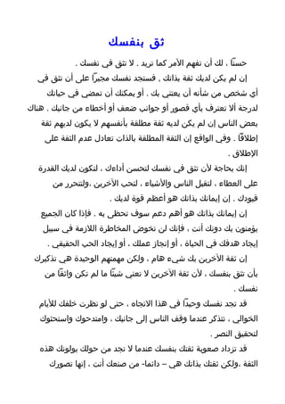 ‫ثق بنفسك‬
             ‫حسنا ، لك أن تفهم المر كما تريد . ل تثق في نفسك .‬
  ‫إن لم يكن لديك ثقة بذاتك , فستجد نفسك مجبرا على أن تثق في‬
     ‫أي شخص من شأنه أن يعتني بك . أو يمكنك أن تمضي في حياتك‬
‫لدرجة أل تعترف بأي قصور أو جوانب ضعف أو أخطاء من جانبك . هناك‬
   ‫بعض الناس إن لم يكن لديه ثقة مطلقة بأنفسهم ل يكون لديهم ثقة‬
    ‫إطلقا . وفي الواقع إن الثقة المطلقة بالذات تعادل عدم الثقة على‬
                                                          ‫الطلق .‬
  ‫إنك بحاجة لن تثق في نفسك لتحسن أداءك ، لتكون لديك القدرة‬
      ‫على العطاء ، لتقبل الناس والشياء ، لتحب الخرين ،ولتتحرر من‬
                       ‫قيودك . إن إيمانك بذاتك هو أعظم قوة لديك .‬
   ‫إن إيمانك بذاتك هو أهم دعم سوف تحظى به . فإذا كان الجميع‬
    ‫يؤمنون بك دونك أنت ، فإنك لن تخوض المخاطرة اللزمة في سبيل‬
     ‫إيجاد هدفك في الحياة ، أو إنجاز عملك ، أو إيجاد الحب الحقيقي .‬
 ‫إن ثقة الخرين بك شيء هام ، ولكن مهمتهم الوحيدة هي تذكيرك‬
    ‫بأن تثق بنفسك ، لن ثقة الخرين ل تعني شيئا ما لم تكن واثقا من‬
                                                           ‫نفسك .‬
   ‫قد تجد نفسك وحيدا في هذا التجاه ، حتى لو نظرت خلفك لليام‬
   ‫الخوالي ، تتذكر عندما وقف الناس إلى جانبك ، وامتدحوك واستحثوك‬
                                                    ‫لتحقيق النصر .‬
   ‫قد تزداد صعوبة ثقتك بنفسك عندما ل تجد من حولك يولونك هذه‬
     ‫الثقة ،ولكن ثقتك بذاتك هي – دائما- من صنعك أنت ، إنها تصورك‬
 
