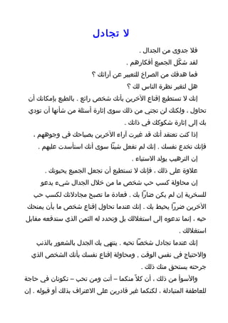 ‫ل تجادل‬
                                          ‫فل جدوى من الجدال .‬
                                      ‫لقد شكّل الجميع أفكارهم .‬
                         ‫فما هدفك من الصراخ للتعبير عن آرائك ؟‬
                                      ‫هل لتغير نظرة الناس لك ؟‬
 ‫إنك ل تستطيع إقناع الخرين بأنك شخص رائع . بالطبع بإمكانك أن‬
 ‫تحاول ، ولكنك لن تجني من ذلك سوى إثارة أسئلة من شأنها أن تودي‬
                                     ‫بك إلى إثارة شكوكك في ذاتك .‬
   ‫إذا كنت تعتقد أنك قد غيرت آراء الخرين بصياحك في وجوههم ،‬
     ‫فإنك تخدع نفسك . إنك لم تفعل شيئا سوى أنك استأسدت عليهم .‬
                                        ‫إن الترهيب يولد الستياء .‬
       ‫علوة على ذلك ، فإنك ل تستطيع أن تجعل الجميع يحبونك .‬
      ‫إن محاولة كسب حب شخص ما من خلل الجدال شيء يدعو‬
   ‫للسخرية إن لم يكن ضارا بك . فعادة ما تصبح مجادلتك لكسب حب‬
 ‫الخرين ضررا يحيط بك . إنك عندما تحاول إقناع شخص ما بأن يمنحك‬
‫حبه ، إنما تدعوه إلى استغللك بل وتحدد له الثمن الذي ستدفعه مقابل‬
                                                         ‫استغللك .‬
    ‫إنك عندما تجادل شخصا تحبه . ينتهي بك الجدل بالشعور بالذنب‬
  ‫والحتياج في نفس الوقت , ومحاولة إقناع نفسك بأنك الشخص الذي‬
                                           ‫جرحته يستحق منك ذلك .‬
‫والسوأ من ذلك ، أن كل ً منكما – أنت ومن تحب – تكونان في حاجة‬
‫للعاطفة المتبادلة ، لكنكما غير قادرين على العتراف بذلك أو قبوله . إن‬
 