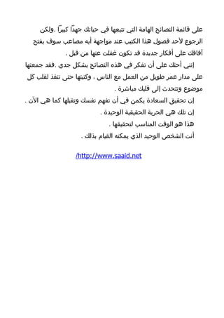 ‫على قائمة النصائح الهامة التي تتبعها في حياتك جهدا كبيرا .ولكن‬
  ‫الرجوع لحد فصول هذا الكتيب عند مواجهة أيه مصاعب سوف يفتح‬
              ‫آفاقك على أفكار جديدة قد تكون غفلت عنها من قبل .‬
‫إنني أحثك على أن تفكر في هذه النصائح بشكل جدي .فقد جمعتها‬
‫على مدار عمر طويل من العمل مع الناس ، وكتبتها حتى تنفذ لقلب كل‬
                                 ‫موضوع وتتحدث إلى قلبك مباشرة .‬
‫إن تحقيق السعادة يكمن في أن تفهم نفسك وتقبلها كما هي الن .‬
                           ‫إن تلك هي الحرية الحقيقية الوحيدة .‬
                               ‫هذا هو الوقت المناسب لتحقيقها .‬
                    ‫أنت الشخص الوحيد الذي يمكنه القيام بذلك .‬

                  ‫‪/http://www.saaid.net‬‬
 