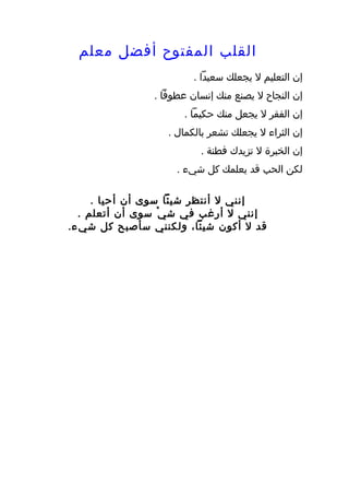 ‫القلب المفتوح أفضل معلم‬
                         ‫إن التعليم ل يجعلك سعيدا .‬
                ‫إن النجاح ل يصنع منك إنسان عطوفا .‬
                      ‫إن الفقر ل يجعل منك حكيما .‬
                   ‫إن الثراء ل يجعلك تشعر بالكمال .‬
                          ‫إن الخبرة ل تزيدك فطنة .‬
                     ‫لكن الحب قد يعلمك كل شيء .‬

     ‫إنني ل أنتظر شيئا سوى أن أحيا .‬
  ‫إنني ل أرغب في ش ي ْ سوى أن أتعلم .‬
‫قد ل أكون شيئا، ولكنني سأصبح كل شي ء.‬
 