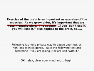 Exercise of the brain is as important as exercise of the muscles.  As we grow older, it's important that we keep mentally alert.  The saying; &quot;If you  don't use it, you will lose it,&quot; also applies to the brain, so.....   Following is a very private way to gauge your loss or  non-loss of intelligence.  Take the following test and determine if you are losing it or are still &quot;with it.&quot; OK, relax, clear your mind and... begin. 