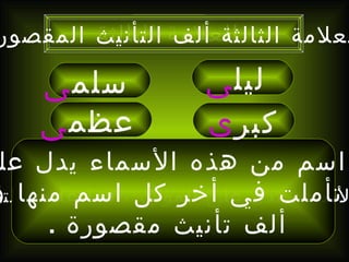 هذه الأسماء تدل على المؤنث ، فما علامة التأنيث ؟ ليل ى   إن كل اسم من هذه الأسماء يدل على أنثى وإذا تأملت في أخر كل اسم منها وجدت ألف تأنيث مقصورة  . سلم ى   عظم ى   كبر ى العلامة الثالثة العلامة الثالثة ألف التأنيث المقصورة 