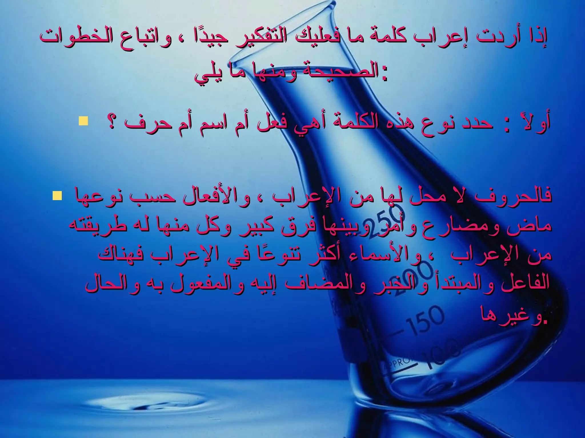 إذا أردت إعراب كلمة ما فعليك التفكير جيدًا ، واتباع الخطوات الصحيحة ومنها ما يلي  :   أولاً  :  حدد نوع هذه الكلمة أهي فعل أم اسم أم حرف ؟ فالحروف لا محل لها من الإعراب ، والأفعال حسب نوعها ماض ومضارع وأمر وبينها فرق كبير وكل منها له طريقته من الإعراب  ، والأسماء أكثر تنوعًا في الإعراب فهناك الفاعل والمبتدأ والخبر والمضاف إليه والمفعول به والحال وغيرها  . 