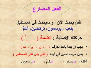 الفعل المضارع   فعل يحدث الآن أ و سيحدث في المستقبل  يلعبُ ، يرسمون، تركضين، أنامُ حركته الأصلية  :  الضمة  (____ ُ  ) يجب أن يبدأ بأحد أحرف  (  أ  ،  ن  ،  ي  ،  ت  )  يقبل حرف السين في أوله  (  الذي يدل على المستقبل  ) أمثلة  :  س يسافرُ ،  س أنامُ ،  س يرسمون  