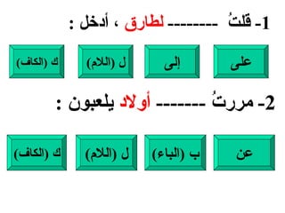 1-  قلتُ  --------  لطارق  ، أدخل  : على إلى ل  ( اللام ) ك  ( الكاف ) 2-  مررتُ  -------  أولاد  يلعبون  : عن ب  ( الباء ) ل  ( اللام ) ك  ( الكاف ) 