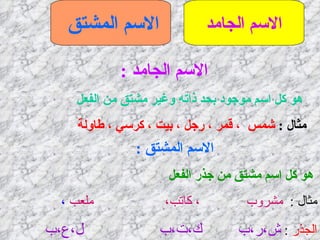 الاسم الجامد الاسم المشتق   الاسم الجامد  : هو كل اسم موجود بحد ذاته وغير مشتق من الفعل   مثال  :  شمس  ، قمر ، رجل ، بيت ، كرسي ، طاولة   الاسم المشتق  : هو كل اسم مشتق من جذر الفعل  مثال  :   مشروب  ، كاتب،  ملعب  ، الجذر   :  ش،ر،ب  ك،ت،ب  ل،ع،ب 